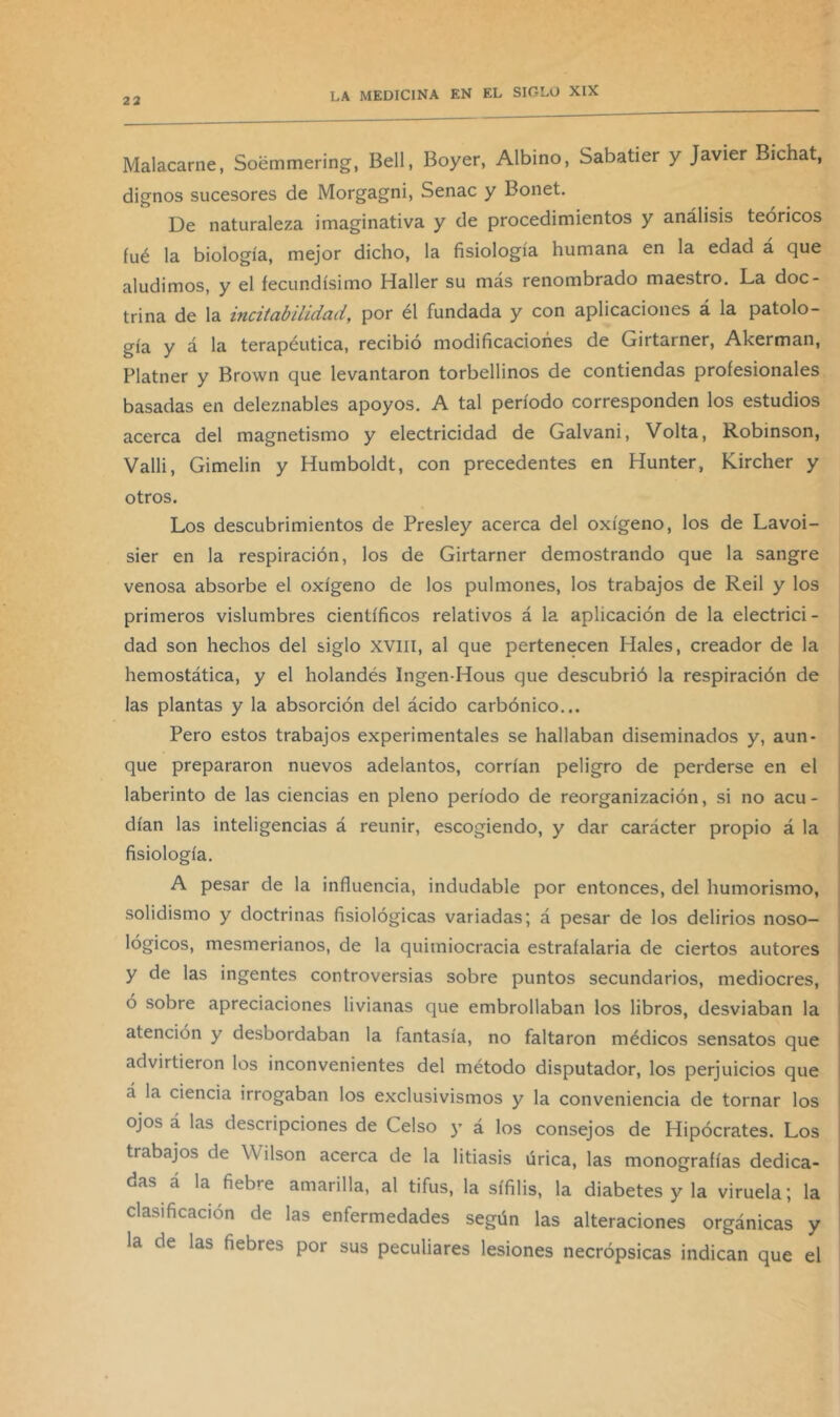 Malacarne, Soémmering, Bell, Boyer, Albino, Sabatier y Javier Bichat, dignos sucesores de Morgagni, Senac y Bonet. De naturaleza imaginativa y de procedimientos y análisis teóricos fué la biología, mejor dicho, la fisiología humana en la edad a que aludimos, y el fecundísimo Haller su más renombrado maestro. La doc- trina de la incitcibilidcid, por el fundada y con aplicaciones a la patolo- gía y á la terapéutica, recibió modificaciones de Girtarner, Akerman, Platner y Brown que levantaron torbellinos de contiendas profesionales basadas en deleznables apoyos. A tal período corresponden los estudios acerca del magnetismo y electricidad de Galvani, Volta, Robinson, Valli, Gimelin y Humboldt, con precedentes en Hunter, Kircher y otros. Los descubrimientos de Presley acerca del oxígeno, los de Lavoi- sier en la respiración, los de Girtarner demostrando que la sangre venosa absorbe el oxígeno de los pulmones, los trabajos de Reil y los primeros vislumbres científicos relativos á la aplicación de la electrici- dad son hechos del siglo xviil, al que pertenecen Hales, creador de la hemostática, y el holandés Ingen-Hous que descubrió la respiración de ' las plantas y la absorción del ácido carbónico... Pero estos trabajos experimentales se hallaban diseminados y, aun- que prepararon nuevos adelantos, corrían peligro de perderse en el | laberinto de las ciencias en pleno período de reorganización, si no acu- • dían las inteligencias á reunir, escogiendo, y dar carácter propio á la ¡ fisiología. A pesar de la influencia, indudable por entonces, del humorismo, j solidismo y doctrinas fisiológicas variadas; á pesar de los delirios noso- ' lógicos, mesmerianos, de la quimiocracia estrafalaria de ciertos autores I y de las ingentes controversias sobre puntos secundarios, mediocres, i ó sobre apreciaciones livianas que embrollaban los libros, desviaban la i atención y desbordaban la fantasía, no faltaron médicos sensatos que I advirtieron los inconvenientes del método disputador, los perjuicios que ! á la ciencia irrogaban los exclusivismos y la conveniencia de tornar los ojos á las descripciones de Celso y á los consejos de Hipócrates. Los i trabajos de Wilson acerca de la litiasis úrica, las monografías dedica- i das á la fiebre amarilla, al tifus, la sífilis, la diabetes y la viruela; la | clasificación de las enfermedades según las alteraciones orgánicas y la de las fiebres por sus peculiares lesiones necrópsicas indican que el