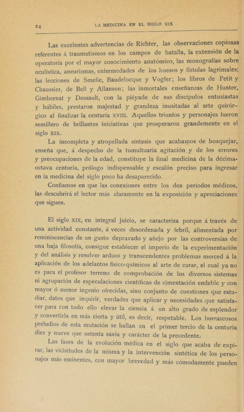 Las excelentes advertencias de Richter, las observaciones copiosas referentes á traumatismos en los campos de batalla, la extensión de la operatoria por el mayor conocimiento anatómico, las monografías sobre oculística, aneurismas, enfermedades de los huesos y fístulas lagrimales, las lecciones de Smelie, Baudelocque y Vogler; los libros de Petit y Chaussier, de Bell y Allanson; las inmortales enseñanzas de Hunter, Gimbernat y Dessault, con la pléyade de sus discípulos entusiastas y hábiles, prestaron majestad y grandeza inusitadas al arte quirúr- gico al finalizar la centuria xvill. Aquellos triunfos y personajes fueron semillero de brillantes iniciativas que prosperaron grandemente en el siglo XIX. La incompleta y atropellada síntesis que acabamos de bosquejar, enseña que, á despecho de la tumultuaria agitación y de los errores y preocupaciones de la edad, constituye la final medicina de la décima- octava centuria, prólogo indispensable y escalón preciso para ingresar en la medicina del siglo poco ha desaparecido. Confiamos en que las conexiones entre los dos períodos médicos, las descubrirá el lector más claramente en la exposición y apreciaciones que siguen. El siglo XIX, en integral juicio, se caracteriza porque á través de una actividad constante, á veces desordenada y febril, alimentada por reminiscencias de un gusto depravado y añejo por las controversias de una baja filosofía, consigue establecer el imperio de la experimentación y del análisis y resolver arduos y transcendentes problemas merced á la aplicación de los adelantos físico-químicos al arte de curar, el cual ya no es para el profesor terreno de comprobación de los diversos sistemas ni agrupación de especulaciones científicas de cimentación endeble y con mayor ó menor ingenio ofrecidas, sino conjunto de cuestiones que estu- diar, datos que inquirir, verdades que aplicar y necesidades que satisfa- cer para con todo ello elevar la ciencia á un alto grado de esplendor y convertirla en más cierta y útil, es decir, respetable. Los borrascosos preludios de esta mutación se hallan en el primer tercio de la centuria diez y nueve que ostenta savia y carácter de la precedente. Las fases de la evolución médica en el siglo que acaba de expi- rar, las vicisitudes de la misma y la intervención sintética de los perso- najes más eminentes, con mayor brevedad y más cómodamente pueden
