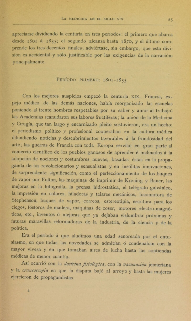apreciarse dividiendo la centuria en tres períodos: el primero que abarca desde 1801 á 1835; el segundo alcanza hasta 1870, y el último com- prende los tres decenios finales; adviértase, sin embargo, que esta divi- sión es accidental y sólo justificable por las exigencias de la narración) principalmente. Período primero: 1801-1835 Con los mejores auspicios empezó la centuria xix. P'rancia, es- pejo médico de las demás naciones, había reorganizado las escuelas poniendo al frente hombres respetables por su saber y amor al trabajo; las Academias reanudaron sus labores fructíferas; la unión de la Medicina y Cirugía, que tan largo y encarnizado pleito sostuvieron, era un hecho; el periodismo político y profesional cooperaban en la cultura médica difundiendo noticias y descubrimientos favorables á la frondosidad del arte; las guerras de Francia con toda Europa servían en gran parte al comercio científico de los pueblos ganosos de aprender é inclinados á la adopción de nociones y costumbres nuevas, basadas éstas en la propa- ganda de los revolucionarios y sensualistas y en insólitas innovaciones, de sorprendente significación, como el perfeccionamiento de los buques de vapor por Fulton, las máquinas de imprimir de Kcening y Bauer, las mejoras en la fotografía, la prensa hidrostática, el telégrafo galvánico, la impresión en colores, hiladoras y telares mecánicos, locomotora de Stephenson, buques de vapor, correos, estereotipia, escritura para los ciegos, fósforos de madera, máquinas de coser, motores electro-magné- ticos, etc., inventos ó mejoras que ya dejaban vislumbrar próximas y futuras maravillas reformadoras de la industria, de la ciencia y de la política. Era el período á que aludimos una edad señoreada por el entu- siasmo, en que todas las novedades se admitían ó condenaban con la mayor viveza y en que tomaban aires de lucha hasta las contiendas médicas de menor cuantía. Así ocurrió con la doctrina fisiológica, con la vacunación jenneriana y la craneoscopia en que la disputa bajó al arroyo y hasta las mujeres ejercieron de propagandistas. 4