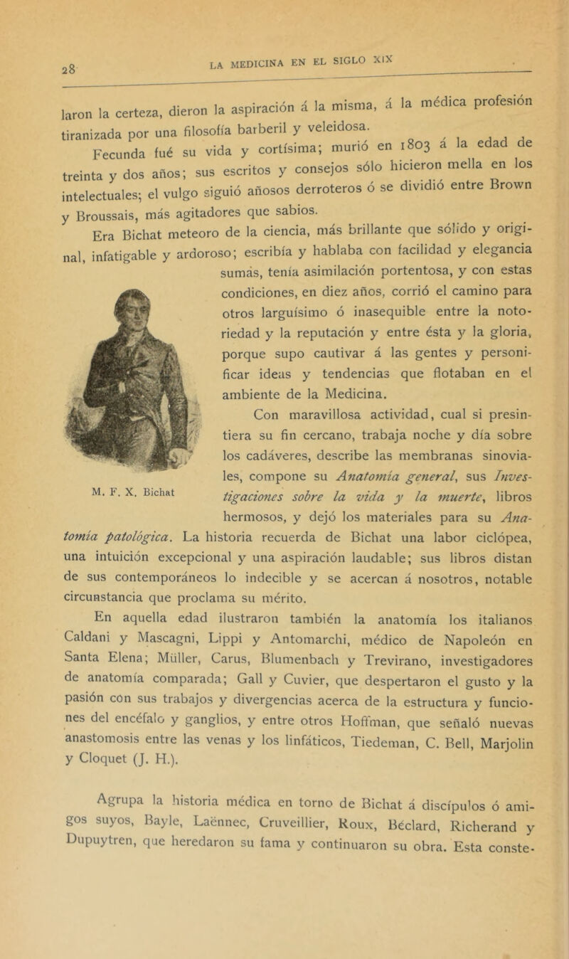 á la médica profesión y Broussais, más agitadores que sabios. Era Bichat meteoro de la ciencia, más brillante que sólido y origi- nal, infatigable y ardoroso; escribía y hablaba con facilidad y elegancia sumás, tenía asimilación portentosa, y con estas condiciones, en diez años, corrió el camino para otros larguísimo ó inasequible entre la noto- riedad y la reputación y entre ésta y la gloria, porque supo cautivar á las gentes y personi- ficar ideas y tendencias que flotaban en el ambiente de la Medicina. Con maravillosa actividad, cual si presin- tiera su fin cercano, trabaja noche y día sobre los cadáveres, describe las membranas sinovia- les, compone su Anatomía ge?ieral, sus Inves- tigacio7ies sobre la vida y la muerte^ libros hermosos, y dejó los materiales para su Ana- M. F. X. Bichat tofnía patológica. La historia recuerda de Bichat una labor ciclópea. una intuición excepcional y una aspiración laudable; sus libros distan de sus contemporáneos lo indecible y se acercan á nosotros, notable circunstancia que proclama su mérito. En aquella edad ilustraron también la anatomía los italianos Caldani y Mascagni, Lippi y Antomarchi, médico de Napoleón en Santa Elena; Müller, Carus, Blumenbach y Trevirano, investigadores de anatomía comparada; Gall y Cuvier, que despertaron el gusto y la pasión con sus trabajos y divergencias acerca de la estructura y funcio- nes del encéfalo y ganglios, y entre otros Hofifman, que señaló nuevas anastomosis entre las venas y los linfáticos, Tiedeman, C. Bell, Marjolin y Cloquet (J. H.). Agrupa la historia médica en torno de Bichat á discípulos ó ami- gos suyos, Bayle, Laénnec, Cruveillier, Roux, Béclard, Richerand y Dupuytren, que heredaron su fama y continuaron su obra. Esta conste-