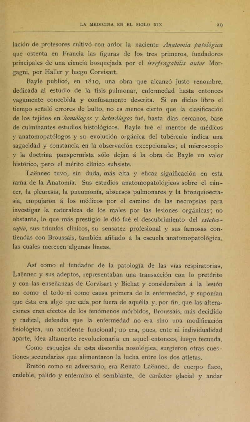 lación de profesores cultivó con ardor la naciente Anatomía patológica que ostenta en Francia las figuras de los tres primeros, fundadores principales de una ciencia bosquejada por el irrefragabilis autor Mor- gagni, por Haller y luego Corvisart. Bayle publicó, en 1810, una obra que alcanzó justo renombre, dedicada al estudio de la tisis pulmonar, enfermedad hasta entonces vagamente concebida y confusamente descrita. Si en dicho libro el tiempo señaló errores de bulto, no es menos cierto que la clasificación de los tejidos en homólogos y heterólogos íué, hasta días cercanos, base de culminantes estudios histológicos. Bayle fué el mentor de médicos y anatomopatólogos y su evolución orgánica del tubérculo indica una sagacidad y constancia en la observación excepcionales; el microscopio y la doctrina panspermista sólo dejan á la obra de Bayle un valor histórico, pero el mérito clínico subsiste. Laénnec tuvo, sin duda, más alta y eficaz significación en esta rama de la Anatomía. Sus estudios anatomopatolcgicos sobre el cán- cer, la pleuresía, la pneumonía, abscesos pulmonares y la bronquioecta- sia, empujaron á los médicos por el camino de las necropsias para investigar la naturaleza de los males por las lesiones orgánicas; no obstante, lo que más prestigio le dió fué el descubrimiento del estetos- copio, sus triunfos clínicos, su sensatez profesional y sus famosas con- tiendas con Broussais, también afiliado á la escuela anatomopatológica, las cuales merecen algunas líneas. Así como el fundador de la patología de las vías respiratorias, Laénnec y sus adeptos, representaban una transacción con lo pretérito y con las enseñanzas de Corvisart y Bichat y consideraban á la lesión no como el todo ni como causa primera de la enfermedad, y suponían que ésta era algo’ que caía por fuera de aquélla y, por fin, que las altera- ciones eran efectos de los fenómenos mórbidos, Broussais, más decidido y radical, defendía que la enfermedad no era sino una modificación fisiológica, un accidente funcional; no era, pues, ente ni individualidad aparte, idea altamente revolucionaria en aquel entonces, luego fecunda. Como esquejes de esta discordia nosológica, surgieron otras cues- tiones secundarias que alimentaron la lucha entre los dos atletas. Bretón como su adversario, era Renato Laénnec, de cuerpo flaco, endeble, pálido y enfermizo el semblante, de carácter glacial y andar