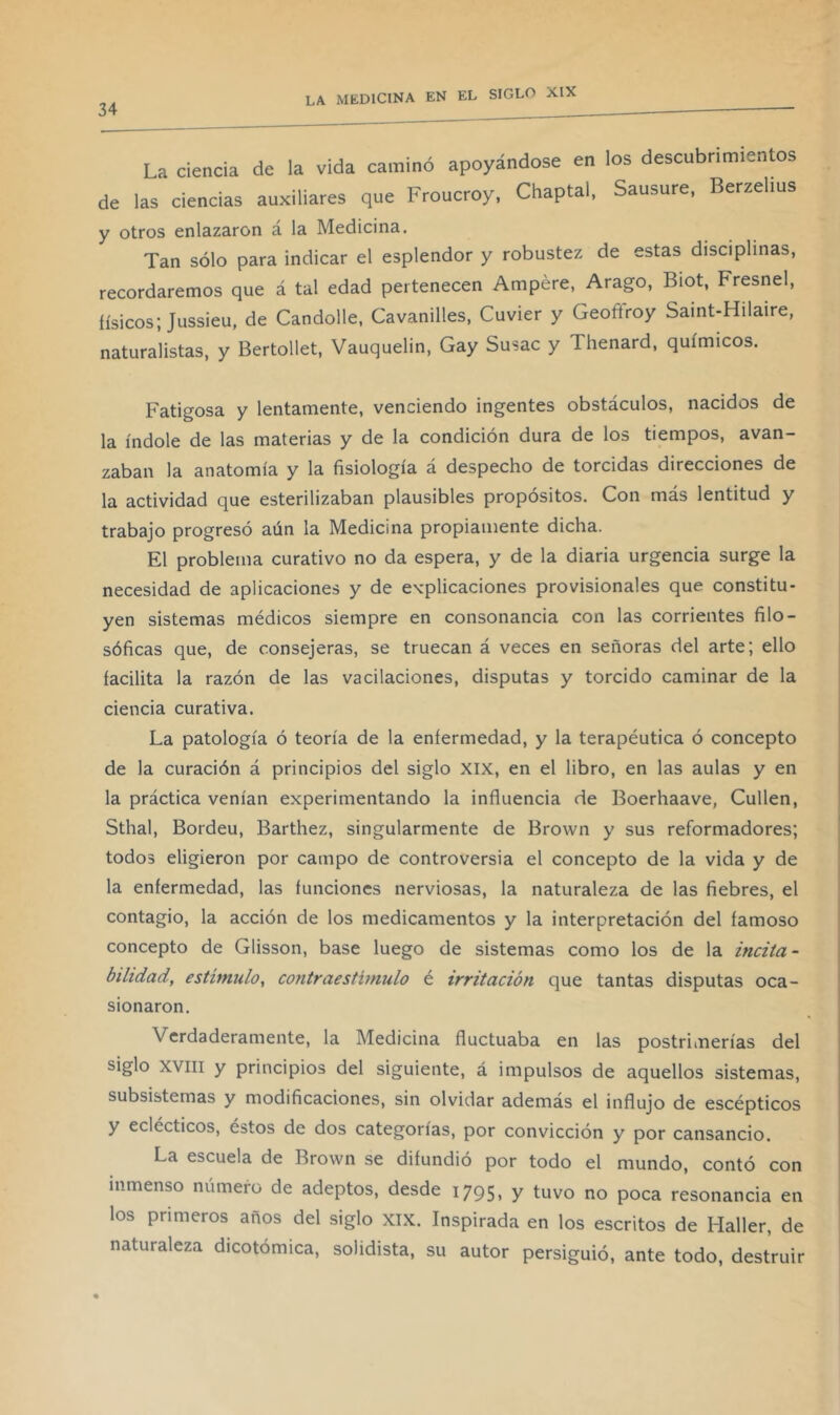 La ciencia de la vida caminó apoyándose en los descubrimientos de las ciencias auxiliares que Froucroy, Chaptal, Sausure, Berzelius y otros enlazaron á la Medicina. Tan sólo para indicar el esplendor y robustez de estas disciplinas, recordaremos que á tal edad pertenecen Ampére, Arago, Biot, Fresnel, físicos; Jussieu, de Candolle, Cavanilles, Cuvier y Geoffroy Saint-Hilaire, naturalistas, y Bertollet, Vauquelin, Gay Susac y Thenard, químicos. Fatigosa y lentamente, venciendo ingentes obstáculos, nacidos de la índole de las materias y de la condición dura de los tiempos, avan- zaban la anatomía y la fisiología á despecho de torcidas direcciones de la actividad que esterilizaban plausibles propósitos. Con más lentitud y trabajo progresó aún la Medicina propiamente dicha. El problema curativo no da espera, y de la diaria urgencia surge la necesidad de aplicaciones y de explicaciones provisionales que constitu- yen sistemas médicos siempre en consonancia con las corrientes filo- sóficas que, de consejeras, se truecan á veces en señoras del arte; ello facilita la razón de las vacilaciones, disputas y torcido caminar de la ciencia curativa. La patología ó teoría de la enfermedad, y la terapéutica ó concepto de la curación á principios del siglo xix, en el libro, en las aulas y en la práctica venían experimentando la influencia de Boerhaave, Cullen, Sthal, Borden, Barthez, singularmente de Brown y sus reformadores; todos eligieron por campo de controversia el concepto de la vida y de la enfermedad, las funciones nerviosas, la naturaleza de las fiebres, el contagio, la acción de los medicamentos y la interpretación del famoso concepto de Glisson, base luego de sistemas como los de la incita- bilidad, estímulo, contraestimulo é irritación que tantas disputas oca- sionaron. Verdaderamente, la Medicina fluctuaba en las postrimerías del siglo XVIII y principios del siguiente, á impulsos de aquellos sistemas, subsistemas y modificaciones, sin olvidar además el influjo de escépticos y eclécticos, éstos de dos categorías, por convicción y por cansancio. La escuela de Brown se difundió por todo el mundo, contó con inmenso número de adeptos, desde 1795, y tuvo no poca resonancia en los primeros años del siglo XIX. Inspirada en los escritos de Haller, de naturaleza dicotómica, solidista, su autor persiguió, ante todo, destruir