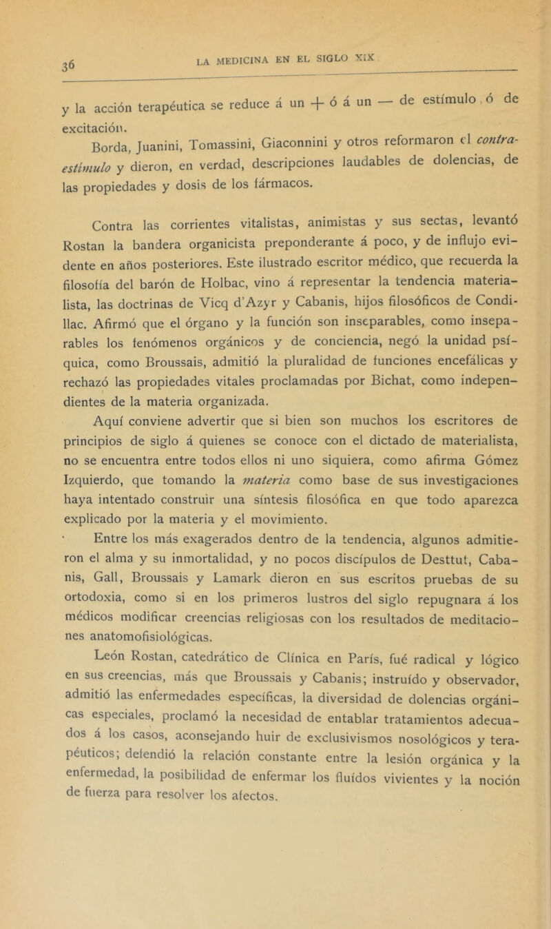 y la acción terapéutica se reduce á un + ó á un - de estímulo ó de excitación. Borda, Juanini, Tomassini, Giaconnini y otros reformaron el contra- estimulo y dieron, en verdad, descripciones laudables de dolencias, de las propiedades y dosis de los fármacos. Contra las corrientes vitalistas, animistas y sus sectas, levanto Rostan la bandera organicista preponderante á poco, y de influjo evi- dente en años posteriores. Este ilustrado escritor médico, que recuerda la filosofía del barón de Holbac, vino á representar la tendencia materia- lista, las doctrinas de Vicq d’Azyr y Cabanis, hijos filosóficos de Condi- llac. Afirmó que el órgano y la función son inseparables, como insepa- rables los fenómenos orgánicos y de conciencia, negó la unidad psí- quica, como Broussais, admitió la pluralidad de funciones encefálicas y rechazó las propiedades vitales proclamadas por Bichat, como indepen- dientes de la materia organizada. Aquí conviene advertir que si bien son muchos los escritores de principios de siglo á quienes se conoce con el dictado de materialista, no se encuentra entre todos ellos ni uno siquiera, como afirma Gómez Izquierdo, que tomando la materia como base de sus investigaciones haya intentado construir una síntesis filosófica en que todo aparezca explicado por la materia y el movimiento. Entre los más exagerados dentro de la tendencia, algunos admitie- ron el alma y su inmortalidad, y no pocos discípulos de Desttut, Caba- nis, Gall, Broussais y Lamark dieron en sus escritos pruebas de su ortodoxia, como si en los primeros lustros del siglo repugnara á los médicos modificar creencias religiosas con los resultados de meditacio- nes anatomofisiológicas. León Rostan, catedrático de Clínica en París, fué radical y lógico en sus creencias, más que Broussais y Cabanis; instruido y observador, admitió las enfermedades específicas, la diversidad de dolencias orgáni- cas especiales, proclamó la necesidad de entablar tratamientos adecua- dos á los casos, aconsejando huir de exclusivismos nosológicos y tera- péuticos; defendió la relación constante entre la lesión orgánica y la enfermedad, la posibilidad de enfermar los fluidos vivientes y la noción de fuerza para resolver los afectos.