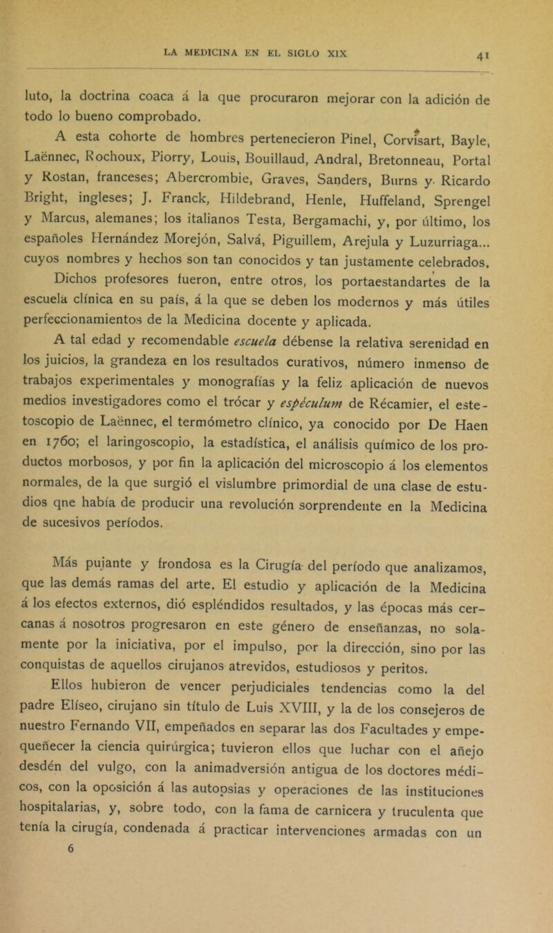 luto, la doctrina coaca á la que procuraron mejorar con la adición de todo lo bueno comprobado. A esta cohorte de hombres pertenecieron Pinel, Corvfsart, Bayle, Laénnec, Kochoux, Piorry, Louis, Bouillaud, Andral, Bretonneau, Portal y Rostan, franceses; Abercrombie, Graves, Sanders, Burns y- Ricardo Bright, ingleses; J. Franck, Hildebrand, Henle, Huffeland, Sprengel y Marcus, alemanes; los italianos Testa, Bergamachi, y, por último, los españoles Hernández Morejón, Salvá, Piguillem, Arejula y Luzurriaga... cuyos nombres y hechos son tan conocidos y tan justamente celebrados. Dichos profesores fueron, entre otros, los portaestandartes de la escuela clínica en su país, a la que se deben los modernos y más útiles perfeccionamientos de la Medicina docente y aplicada. A tal edad y recomendable escuela débense la relativa serenidad en los juicios, la grandeza en los resultados curativos, número inmenso de trabajos experimentales y monografías y la feliz aplicación de nuevos medios investigadores como el trócar y espéculum de Récamier, el este- toscopio de Laennec, el termómetro clínico, ya conocido por De Haen en 1760; el laringoscopio, la estadística, el análisis químico de los pro- ductos morbosos, y por fin la aplicación del microscopio á los elementos normales, de la que surgió el vislumbre primordial de una clase de estu- dios qne había de producir una revolución sorprendente en la Medicina de sucesivos períodos. Mas pujante y frondosa es la Cirugía- del período que analizamos, que las demás ramas del arte. El estudio y aplicación de la Medicina á los efectos externos, dio esplendidos resultados, y las épocas más cer- canas á nosotros progresaron en este género de enseñanzas, no sola- mente por la iniciativa, por el impulso, por la dirección, sino por las conquistas de aquellos cirujanos atrevidos, estudiosos y peritos. Ellos hubieron de vencer perjudiciales tendencias como la del padre Elíseo, cirujano sin título de Luis XVIII, y la de los consejeros de nuestro Fernando VII, empeñados en separar las dos Facultades y empe- queñecer la ciencia quirúrgica; tuvieron ellos que luchar con el añejo desdén del vulgo, con la animadversión antigua de los doctores médi- cos, con la oposición á las autopsias y operaciones de las instituciones hospitalarias, y, sobre todo, con la fama de carnicera y truculenta que tenía la cirugía, condenada á practicar intervenciones armadas con un 6