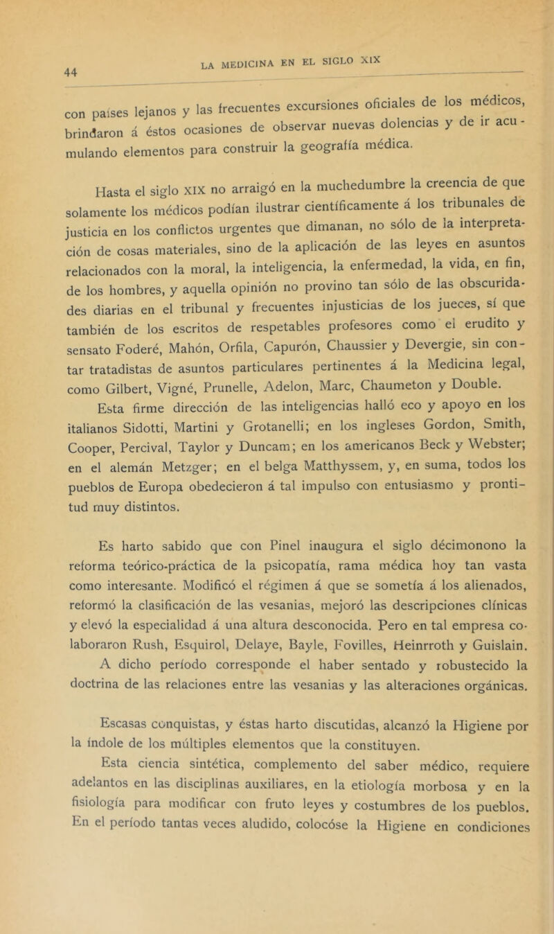 44 ' con países lejanos y las frecuentes excursiones oficiales de los médicos, brindaron á éstos ocasiones de observar nuevas dolencias y de ir acu - mulando elementos para construir la geografía médica. Hasta el siglo XIX no arraigó en la muchedumbre la creencia de que solamente los médicos podían ilustrar científicamente á los tribunales de justicia en los conflictos urgentes que dimanan, no sólo de la interpreta- ción de cosas materiales, sino de la aplicación de las leyes en asuntos relacionados con la moral, la inteligencia, la enfermedad, la vida, en fin, de los hombres, y aquella opinión no provino tan sólo de las obscurida- des diarias en el tribunal y frecuentes injusticias de los jueces, sí que también de los escritos de respetables profesores como el erudito y sensato Federé, Mahón, Orfila, Capurón, Chaussier y Devergie, sin con- tar tratadistas de asuntos particulares pertinentes á la Medicina legal, como Gilbert, Vigné, Prunelle, Adelon, Marc, Chaumeton y Double. Esta firme dirección de las inteligencias halló eco y apoyo en los italianos Sidotti, Martini y Grotanelli; en los ingleses Gordon, Smith, Cooper, Percival, Taylor y Duncam; en los americanos Beck y Webster; en el alemán Metzger; en el belga Matthyssem, y, en suma, todos los pueblos de Europa obedecieron á tal impulso con entusiasmo y pronti- tud muy distintos. Es harto sabido que con Pinel inaugura el siglo décimonono la reforma teórico-práctica de la psicopatía, rama médica hoy tan vasta como interesante. Modificó el régimen á que se sometía á los alienados, reformó la clasificación de las vesanias, mejoró las descripciones clínicas y elevó la especialidad á una altura desconocida. Pero en tal empresa co- laboraron Rush, Esquirol, Delaye, Bayle, Fovilles, Heinrroth y Guislain. A dicho período corresponde el haber sentado y robustecido la doctrina de las relaciones entre las vesanias y las alteraciones orgánicas. Escasas conquistas, y éstas harto discutidas, alcanzó la Higiene por la índole de los múltiples elementos que la constituyen. Esta ciencia sintética, complemento del saber médico, requiere adelantos en las disciplinas auxiliares, en la etiología morbosa y en la fisiología para modificar con fruto leyes y costumbres de los pueblos. En el período tantas veces aludido, colocóse la Higiene en condiciones