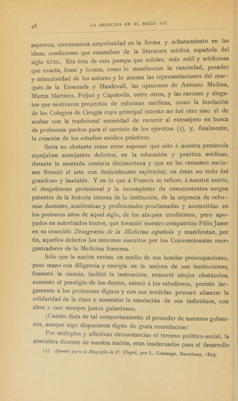 aspereza, ceremoniosa ampulosidad en la forma y achatamiento en las ideas, condiciones que emanaban de la literatura médica española del siglo XVIII. Era ésta de más pompa que solidez, más sutil y artificiosa que exacta, firme y lozana, como lo manifiestan la ranciedad, pesadez y minuciosidad de los autores y lo acusan las representaciones del mar- qués de la Ensenada y Masdevall, las opiniones de Antonio Medina, Martín Martínez, Feijoó y Capdevila, entre otros, y las razones y alega- tos que motivaron proyectos de reformas médicas, como la fundación de los Colegios de Cirugía cuyo principal intento no fue otro sino el de acabar con la tradicional necesidad de recurrir al extranjero en busca de profesores peritos para el servicio de los ejércitos (i), y, finalmente, la creación de los estudios médico prácticos. Sería no obstante craso error suponer qué sólo á nuestra península aquejaban semejantes defectos, en la educación y práctica médicas, durante la mentada centuria décimoctava y que en las restantes nacio- nes floreció el arte con deslumbrante esplendor; en éstas no todo fué grandioso y laudable. Y en lo que á Francia se refiere, á nuestra nutriz, el desgobierno profesional y la incompletez de conocimientos surgen patentes de la historia interna de la institución, de la urgencia de refor- mas docentes, académicas y profesionales proclamadas y acometidas en los postreros años de aquel siglo, de los ataques crudísimos, pero apo- yados en autorizados textos, que formuló nuestro compatricio Félix Janer en su conocido Desagravio de la Medicina española y manifiestan, por fin, aquellos defectos los informes suscritos por los Convencionales reor- ganizadores de la Medicina francesa. Sólo que la nación vecina, en medio de sus hondas preocupaciones, puso mano con diligencia y energía en la mejora de sus instituciones, fomentó la ciencia, facilitó la instrucción, removió añejos obstáculos, aumentó el prestigio de los doctos, animó á los estudiosos, premió lar- gamente á los profesores dignos y con sus medidas procuró afianzar la solidaridad de la clase y aumentar la emulación de sus individuos, con altos y casi siempre justos galardones. 1 Cuánto dista de tal comportamiento el proceder de nuestros gobier- nos, aunque algo dispusieron digno de grata recordación 1 Por múltiples y aflictivas circunstancias el terreno político-social, la atmósfera docente de nuestra nación, eran inadecuados para el desarrollo (l) ApunUspara la Biografía de P. Virgiii, por L. Comenge. Barcelona, 1893.