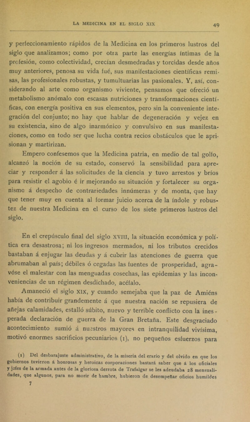 y perfeccionamiento rápidos de la Medicina en los primeros lustros del siglo que analizamos; como por otra parte las energías íntimas de la profesión, como colectividad, crecían desmedradas y torcidas desde años muy anteriores, penosa su vida íué, sus manifestaciones científicas remi- sas, las profesionales robustas, y tumultuarias las pasionales. Y, así, con- siderando al arte como organismo viviente, pensamos que ofreció un metabolismo anómalo con escasas nutriciones y transformaciones cientí- ficas, con energía positiva en sus elementos, pero sin la conveniente inte- gración del conjunto; no hay que hablar de degeneración y vejez en su existencia, sino de algo inarmónico y convulsivo en sus manifesta- ciones, como en todo ser que lucha contra recios obstáculos que le apri- sionan y martirizan. Empero confesemos que la Medicina patria, en medio de tal golfo, alcanzó la noción de su estado, conservó la sensibilidad para apre- ciar y responder á las solicitudes de la ciencia y tuvo arrestos y bríos para resistir el agobio é ir mejorando su situación y fortalecer su orga- nismo á despecho de contrariedades innúmeras y de monta, que hay que tener muy en cuenta al formar juicio acerca de la índole y robus- tez de nuestra Medicina en el curso de los siete primeros lustros del siglo. En el crepúsculo final del siglo xviii, la situación económica y polí- tica era desastrosa; ni los ingresos mermados, ni los tributos crecidos bastaban á enjugar las deudas y á cubrir las atenciones de guerra que abrumaban al país; débiles ó cegadas las fuentes de prosperidad, agra- vóse el malestar con las menguadas cosechas, las epidemias y las incon- veniencias de un régimen desdichado, acéfalo. Amaneció el siglo xix, y cuando semejaba que la paz de Amiéns había de contribuir grandemente á que nuestra nación se repusiera de añejas calamidades, estalló súbito, nuevo y terrible conflicto con la ines- perada declaración de guerra de la Gran Bretaña. Este desgraciado acontecimiento sumió á nuestros mayores en intranquilidad vivísima, motivó enormes sacrificios pecuniarios (i), no pequeños esfuerzos para (i) Del desbarajuste administrativo, de la miseria del erario y del olvido en que los gobiernos tuvieron á honrosas y heroicas corporaciones bastará saber que á los oñciales y jefes de la armada antes de la gloriosa derrota de Trafalgar se les adeudaba 28 mensuali- dades, que algunos, para no morir de hambre, hubieron de desempeñar oficios humildes 7