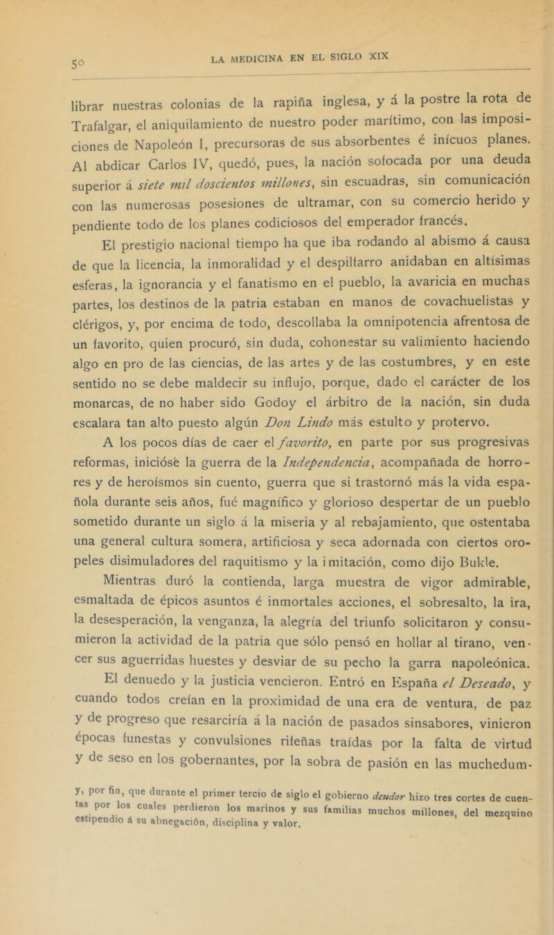 5° librar nuestras colonias de la rapiña inglesa, y á la postre la rota de Trafalgar, el aniquilamiento de nuestro poder marítimo, con las imposi- ciones de Napoleón I, precursoras de sus absorbentes é inicuos planes. Al abdicar Carlos IV, quedó, pues, la nación sofocada por una deuda superior á siete mil doscientos millones^ sin escuadras, sin comunicación con las numerosas posesiones de ultramar, con su comercio herido y pendiente todo de los planes codiciosos del emperador francés. El prestigio nacional tiempo ha que iba rodando al abismo á causa de que la licencia, la inmoralidad y el despiltarro anidaban en altísimas esferas, la ignorancia y el fanatismo en el pueblo, la avaricia en muchas partes, los destinos de la patria estaban en manos de covachuelistas y clérigos, y, por encima de todo, descollaba la omnipotencia afrentosa de un favorito, quien procuró, sin duda, cohonestar su valimiento haciendo algo en pro de las ciencias, de las artes y de las costumbres, y en este sentido no se debe maldecir su influjo, porque, dado el carácter de los monarcas, de no haber sido Godoy el árbitro de la nación, sin duda escalara tan alto puesto algún Don Lindo más estulto y protervo. A los pocos días de caer el favorito, en parte por sus progresivas reformas, iniciósé la guerra de la Independencia, acompañada de horro- res y de heroísmos sin cuento, guerra que si trastornó más la vida espa- ñola durante seis años, fué magnífico y glorioso despertar de un pueblo sometido durante un siglo á la miseria y al rebajamiento, que ostentaba una general cultura somera, artificiosa y seca adornada con ciertos oro- peles disimuladores del raquitismo y la imitación, como dijo Bukle. Mientras duró la contienda, larga muestra de vigor admirable, esmaltada de épicos asuntos é inmortales acciones, el sobresalto, la ira, la desesperación, la venganza, la alegría del triunfo solicitaron y consu- mieron la actividad de la patria que sólo pensó en hollar al tirano, ven- cer sus aguerridas huestes y desviar de su pecho la garra napoleónica. El denuedo y la justicia vencieron. Entró en España el Deseado, y cuando todos creían en la proximidad de una era de ventura, de paz y de progreso que resarciría á la nación de pasados sinsabores, vinieron épocas funestas y convulsiones rifeñas traídas por la falta de virtud y de seso en los gobernantes, por la sobra de pasión en las muchedum- y, por fio, que durante el primer tercio de siglo el gobierno deudor hizo tres cortes de cuen- as por los cuales perdieron los marinos y sus familias muchos millones, del mezquino estipendio á su abnegación, disciplina y valor.