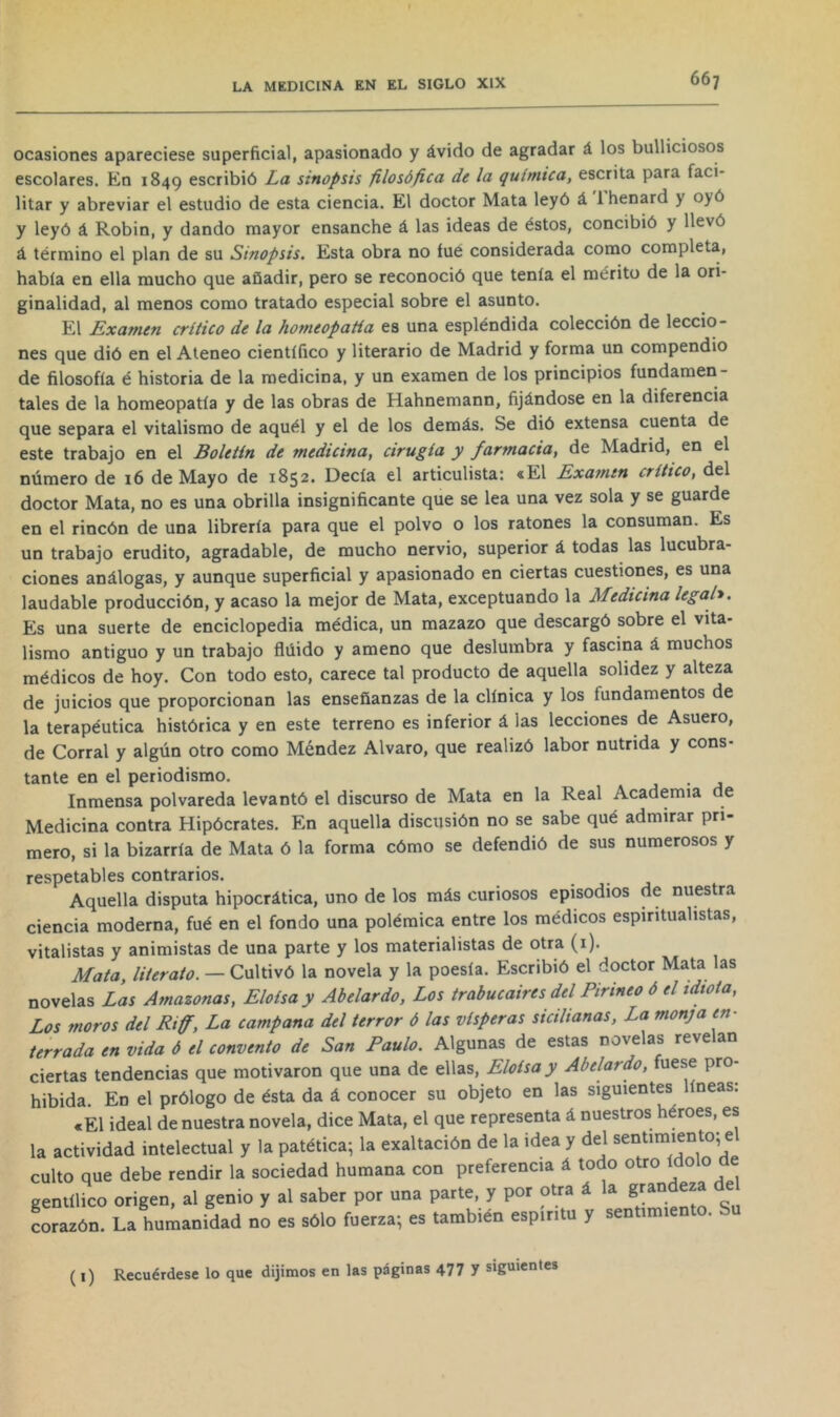 ocasiones apareciese superficial, apasionado y ávido de agradar á los bulliciosos escolares. En 1849 escribió La sinopsis filosófica de la química, escrita para faci- litar y abreviar el estudio de esta ciencia. El doctor Mata leyó á 1 henard y oyó y leyó á Robin, y dando mayor ensanche á las ideas de éstos, concibió y llevó á término el plan de su Sinopsis. Esta obra no íué considerada como completa, había en ella mucho que añadir, pero se reconoció que tenía el mérito de la ori- ginalidad, al menos como tratado especial sobre el asunto. El Examen crítico de la homeopatía es una espléndida colección de leccio- nes que dió en el Ateneo científico y literario de Madrid y forma un compendio de filosofía é historia de la medicina, y un examen de los principios fundamen- tales de la homeopatía y de las obras de Hahnemann, fijándose en la diferencia que separa el vitalismo de aquél y el de los demás. Se dió extensa cuenta de este trabajo en el Boletín de medicina, cirugía y farmacia, de Madrid, en el número de i6 de Mayo de 1852. Decía el articulista: «El Examen crítico, del doctor Mata, no es una obrilla insignificante que se lea una vez sola y se guarde en el rincón de una librería para que el polvo o los ratones la consuman. Es un trabajo erudito, agradable, de mucho nervio, superior á todas las lucubra- ciones análogas, y aunque superficial y apasionado en ciertas cuestiones, es una laudable producción, y acaso la mejor de Mata, exceptuando la Medicina legab. Es una suerte de enciclopedia médica, un mazazo que descargó sobre el vita- lismo antiguo y un trabajo flúido y ameno que deslumbra y fascina á muchos médicos de hoy. Con todo esto, carece tal producto de aquella solidez y alteza de juicios que proporcionan las enseñanzas de la clínica y los fundamentos de la terapéutica histórica y en este terreno es inferior á las lecciones de Asuero, de Corral y algún otro como Méndez Alvaro, que realizó labor nutrida y cons- tante en el periodismo. Inmensa polvareda levantó el discurso de Mata en la Real Academia de Medicina contra Hipócrates. En aquella discusión no se sabe qué admirar pri- mero, si la bizarría de Mata ó la forma cómo se defendió de sus numerosos y respetables contrarios. Aquella disputa hipocrática, uno de los más curiosos episodios de nuestra ciencia moderna, fué en el fondo una polémica entre los médicos espiritualistas, vitalistas y animistas de una parte y los materialistas de otra (i). Mata, literato. — Cultivó la novela y la poesía. Escribió el doctor Mata as novelas Las Amazonas, Eloísa y Abelardo, Los trabucaires del Pirineo 6 el idiota, Los moros del Riff, La campana del terror 6 las vísperas sicilianas. La monja en- terrada en vida 6 el convento de San Paulo. Algunas de estas novelas revelan ciertas tendencias que motivaron que una de ellas, Eloísa y Abelardo, fuese pro- hibida. En el prólogo de ésta da á conocer su objeto en las siguientes líneas: «El ideal de nuestra novela, dice Mata, el que representa á nuestros héroes, es la actividad intelectual y la patética; la exaltación de la idea y del sentimiento; e culto que debe rendir la sociedad humana con preferencia á todo otro ídolo de gentílico origen, al genio y al saber por una parte, y por otra á la grandeza del corazón. La humanidad no es sólo fuerza; es también espíritu y sentimiento. (i) Recuérdese lo que dijimos en las páginas 477 7 siguientes