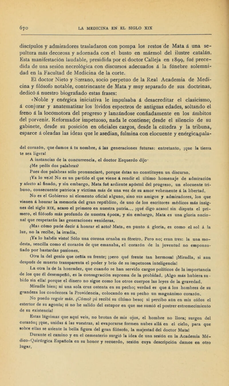 discípulos y admiradores trasladaron con pompa los restos de Mata á una se- pultura más decorosa y adornada con el busto en mármol del ilustre catalán. Esta manifestación laudable, presidida por el doctor Calleja en 1899, fué prece- dida de una sesión necrológica con discursos adecuados á la fúnebre solemni- dad en la Facultad de Medicina de la corte. El doctor Nieto y Serrano, socio perpetuo de la Real Academia de Medi- cina y filósofo notable, contrincante de Mata y muy separado de sus doctrinas, dedicó á nuestro biografiado estas frases: «Noble y enérgica iniciativa le impulsaba á desacreditar el clasicismo, á conjurar y anatematizar los lívidos espectros de antiguas edades, soltando el freno á la locomotora del progreso y lanzándose confiadamente en los ámbitos del porvenir. Reformador impetuoso, nada le contiene; desde el silencio de su gabinete, desde su posición en oficiales cargos, desde la cátedra y la tribuna, esparce á oleadas las ideas que le asedian, fulmina con elocuente y enérgica pala- del corazón, quedamos á tu nombre, á las generaciones futuras: entretanto, |que la tierra te sea ligeral A instancias de la concurrencia, el doctor Esquerdo dijo’ ¿Me pedís dos palabras? Pues dos palabras sólo pronunciaré, porque éstas no constituyen un discurso. |Ya lo veisl No es un partido el que viene á rendir el último homenaje de admiración y afecto al ñnado, y sin embargo, Mata fué ardiente apóstol del progreso, un elocuente tri- buno, consecuente patriota y víctima más de una vez de su amor vehemente á la libertad. No es el Gobierno ni elemento oficial alguno, sino sus amigos y admiradores, los que vienen á honrar la memoria del gran repüblico, de uno de los escritores médicos más insig- nes del siglo XIX, acaso el primero en nuestra patria... ¡qué digo acasol sin disputa el pri- mero, el filósofo más profundo de nuestra época, y sin embargo. Mata es una gloria nacio- nal que respetarán las generaciones venideras. ¿Mas cómo pude decir á honrar el acto? Mata, en punto á gloria, es como el sol á la luz, no la recibe, la irradia. lYa lo habéis visto! Sólo una corona ornaba su féretro. Pero no; eran tres; la una mo- desta, sencilla como el corazón de que emanaba, el corazón de la juventud no emponzo- ñado por bastardas pasiones. Otra la del genio que ceñía su frente; |pero qué frente tan hermosal jMiradla, si aun después de muerto transparenta el poder y brío de su impetuosa inteligencia! La otra la de la honradez, que cuando se han servido cargos políticos de la importancia de los que él desempeñó, es la consagración suprema de la probidad. [Algo más hubiera su- bido sin ella! porque el dinero no sigue como los otros cuerpos las leyes de la gravedad. Miradle bien; ni una sola cruz ostenta en su pecho; verdad es que á los hombres de su grandeza los condecora la Providencia, colocando en su pecho un magnánimo corazón. No puedo seguir más. ¿Cómo? ¡si recibí su último beso; si percibo aún en mis oídos el estertor de su agonía; si no he salido del estupor en que me sumió el postrer estremecimiento de su existencia! Estas lágrimas que aquí veis, no brotan de mis ojos, el hombre no llora; surgen del corazón; |que, unidas á las vuestras, al evaporarse formen nubes allá en el cielo, para que lobre ellas se asiente la bella figura del gran filósofo, la majestad del doctor Matal Durante el camino y en el cementerio surgió la idea de una sesión en la Academia Mé- dico-Quirúrgica Española en su honor y recuerdo, sesión cuya descripción damos en otro lugar.