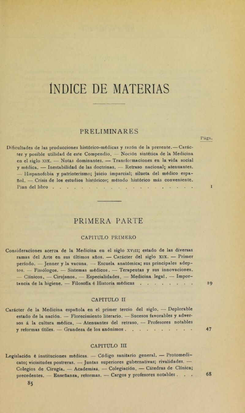 ÍNDICE DE MATERIAS PRELIMINARES Dificultades de las producciones histórico-médicas y razón de la presente. — Carác- ter y posible utilidad de este Compendio. Noción sintética de la Medicina en el siglo xix. — Notas dominantes. — Transformaciones en la vida social y médica. — Inestabilidad de las doctrinas. — Retraso nacional; atenuantes. — Ilispanofobia y patrioterismo; juicio imparcial; silueta del médico espa- ñol. — Crisis de los estudios históricos; método histórico más conveniente. Plan del libro PRIMERA PARTE CAPITULO PRIMERO Consideraciones acerca de la Medicina en el siglo XVili; estado de las diversas ramas del Arte en sus últimos años. — Carácter del siglo XIX. — Primer período. — Jenner y la vacuna. —• Escuela anatómica; sus principales adep- tos. — Fisiólogos. — Sistemas médicos. — Terapeutas y sus innovaciones. — Clínicos. — Cirujanos. — Especialidades. — Medicina legal. — Impor- tancia de la higiene. — Filosofía é Historia médicas CAPITULO II Carácter de la Medicina española en el primer tercio del siglo. — Deplorable estado de la nación. — Florecimiento literario. —Sucesos favorables y adver- sos á la cultura médica. — Atenuantes del retraso. — Profesores notables y reformas útiles. — Grandeza de los anónimos CAPITULO III Legislación é instituciones médicas. — Código sanitario general. — Protomedi- cato; vicisitudes postreras. — Juntas superiores gubernativas; rivalidades. — Colegios de Cirugía. — Academias. — Colegiación. — Cátedras de Clínica; precedentes. — Enseñanza, reformas. — Cargos y profesores notables .