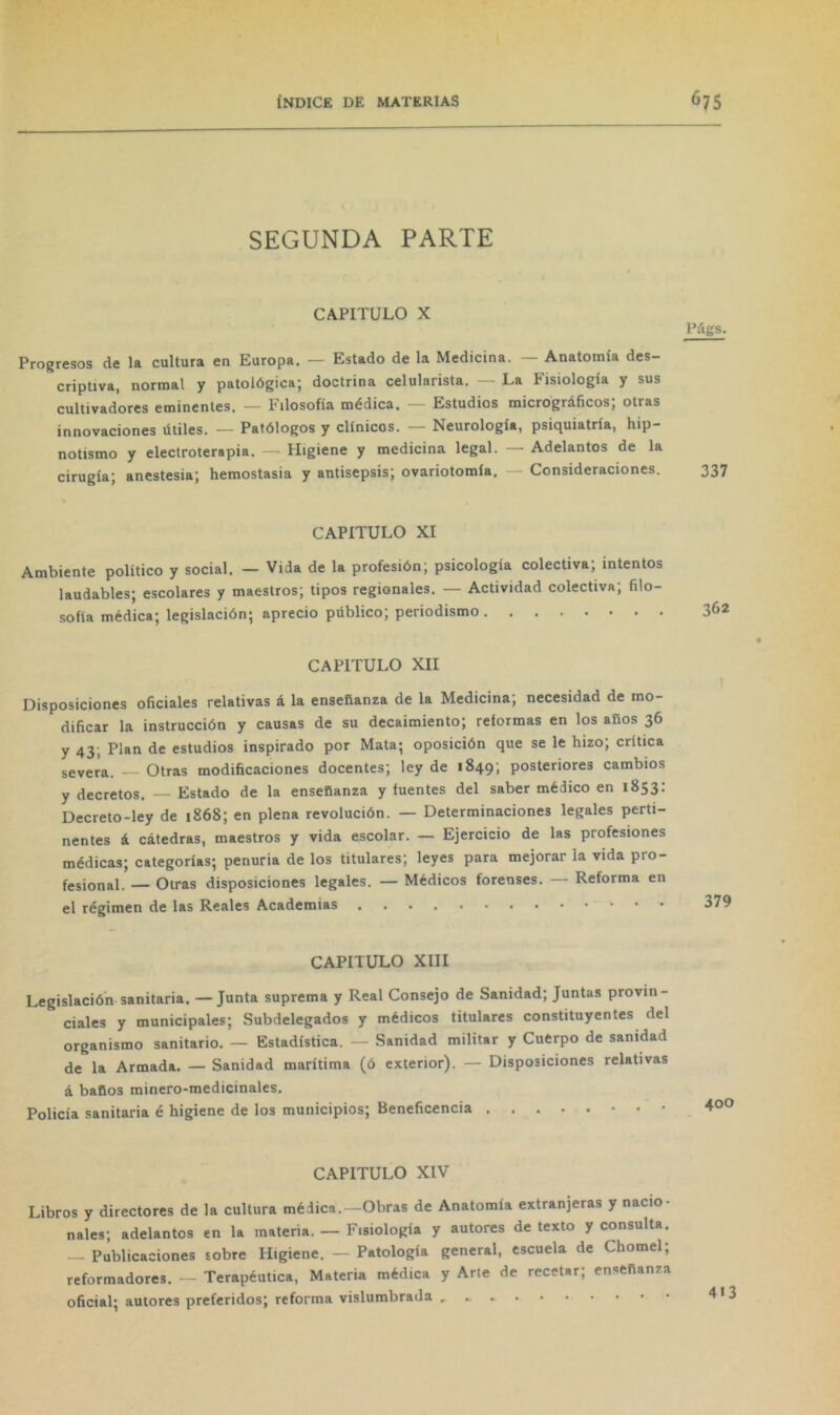 SEGUNDA PARTE CAPITULO X Progresos de la cultura en Europa. — Estado de la Medicina. — Anatomía des- criptiva, normal y patológica; doctrina celularista. — La Fisiología y sus cultivadores eminentes. — Filosofía médica. — Estudios micrográficos; otras innovaciones útiles. — Patólogos y clínicos. — Neurología, psiquiatría, hip- notismo y electroterapia. — Higiene y medicina legal. — Adelantos de la cirugía; anestesia; hemostasia y antisepsis; ovariotomía. — Consideraciones. Págs. 337 CAPITULO XI Ambiente político y social. — Vida de la profesión; psicología colectiva; intentos laudables; escolares y maestros; tipos regionales. — Actividad colectiva; filo- sofía médica; legislación; aprecio público; periodismo CAPITULO XII Disposiciones oficiales relativas á la enseñanza de la Medicina; necesidad de mo- dificar la instrucción y causas de su decaimiento; reformas en los años 36 y 43; Plan de estudios inspirado por Mata; oposición que se le hizo; crítica severa. — Otras modificaciones docentes; ley de 1849; posteriores cambios y decretos. — Estado de la enseñanza y fuentes del saber médico en 1853: Decreto-ley de 1868; en plena revolución. — Determinaciones legales perti- nentes á cátedras, maestros y vida escolar. — Ejercicio de las profesiones médicas; categorías; penuria de los titulares; leyes para mejorar la vida pro- fesional. — Otras disposiciones legales. — Médicos forenses. — Reforma en el régimen de las Reales Academias CAPITULO XIII Legislación sanitaria. —Junta suprema y Real Consejo de Sanidad; Juntas provin- ciales y municipales; Subdelegados y médicos titulares constituyentes del organismo sanitario. — Estadística. — Sanidad militar y Cuerpo de sanidad de la Armada. — Sanidad marítima (ó exterior). — Disposiciones relativas á baños minero-medicinales. Policía sanitaria é higiene de los municipios; Beneficencia CAPITULO XIV Libros y directores de la cultura médica.—Obras de Anatomía extranjeras y nacio- nales; adelantos en la materia. — Fisiología y autores de texto y consulta. — Publicaciones sobre Higiene. — Patología general, escuela de Chomel; reformadores. — Terapéutica, Materia médica y Arte de recetar; enseñanza oficial; autores preferidos; reforma vislumbrada