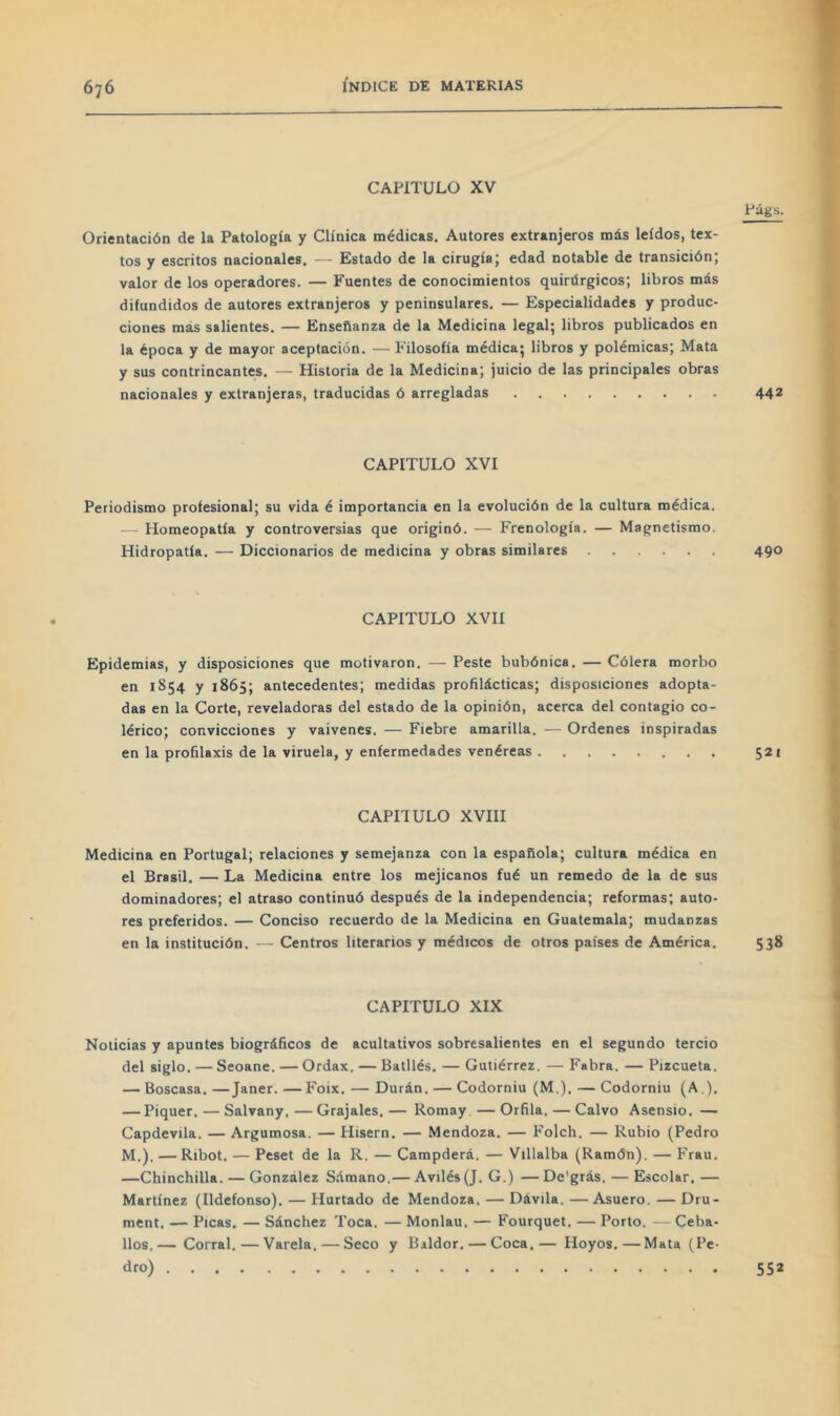 CAPITULO XV Orientación de la Patología y Clínica médicas. Autores extranjeros más leídos, tex- tos y escritos nacionales. — Estado de la cirugía; edad notable de transición; valor de los operadores. — Fuentes de conocimientos quirúrgicos; libros más difundidos de autores extranjeros y peninsulares. — Especialidades y produc- ciones más salientes. — Enseñanza de la Medicina legal; libros publicados en la época y de mayor aceptación. — Filosofía médica; libros y polémicas; Mata y sus contrincantes. — Historia de la Medicina; juicio de las principales obras nacionales y extranjeras, traducidas ó arregladas Púgs. 442 CAPITULO XVI Periodismo profesional; su vida é importancia en la evolución de la cultura médica. — Homeopatía y controversias que originó. — Frenología. — Magnetismo. Hidropatía. — Diccionarios de medicina y obras similares 490 CAPITULO XVIÍ Epidemias, y disposiciones que motivaron. — Peste bubónica. — Cólera morbo en 1854 y 1865; antecedentes; medidas profilácticas; disposiciones adopta- das en la Corte, reveladoras del estado de la opinión, acerca del contagio co- lérico; convicciones y vaivenes. — Fiebre amarilla. — Ordenes inspiradas en la profilaxis de la viruela, y enfermedades venéreas 521 CAPITULO XVIII Medicina en Portugal; relaciones y semejanza con la española; cultura médica en el Brasil. — La Medicina entre los mejicanos fué un remedo de la de sus dominadores; el atraso continuó después de la independencia; reformas; auto- res preferidos. — Conciso recuerdo de la Medicina en Guatemala; mudanzas en la institución. — Centros literarios y médicos de otros países de América. 538 CAPITULO XIX Noticias y apuntes biográficos de acultativos sobresalientes en el segundo tercio del siglo. — Seoane. — Ordax. — Batllés. — Gutiérrez. — Fabra. — Pizcueta. — Boscasa. —Janer. —Foix. — Durán. — Codorniu (M,). — Codorniu (A.). — Piquer. — Salvany. — Grajales. — Romay — Orilla. — Calvo Asensio. — Capdevila. — Argumosa. — Hisern. — Mendoza. — Folch, — Rubio (Pedro M.). — Ribot. — Peset de la R. — Campderá. — Villalba (Ramón). — Frau. —Chinchilla. — González Sámano.— Avilés (J. G.) — De'grás. — Escolar. — Martínez (Ildefonso). — Hurtado de Mendoza. — Dávila. —Asuero. — Dru- ment. — Picas. — Sánchez Toca. — Monlau. — Fourquet. — Porto. — Ceba- llos.— Corral.—Varela.—Seco y Bildor. — Coca.— Hoyos.—Mata (Pe- dro) 5S2