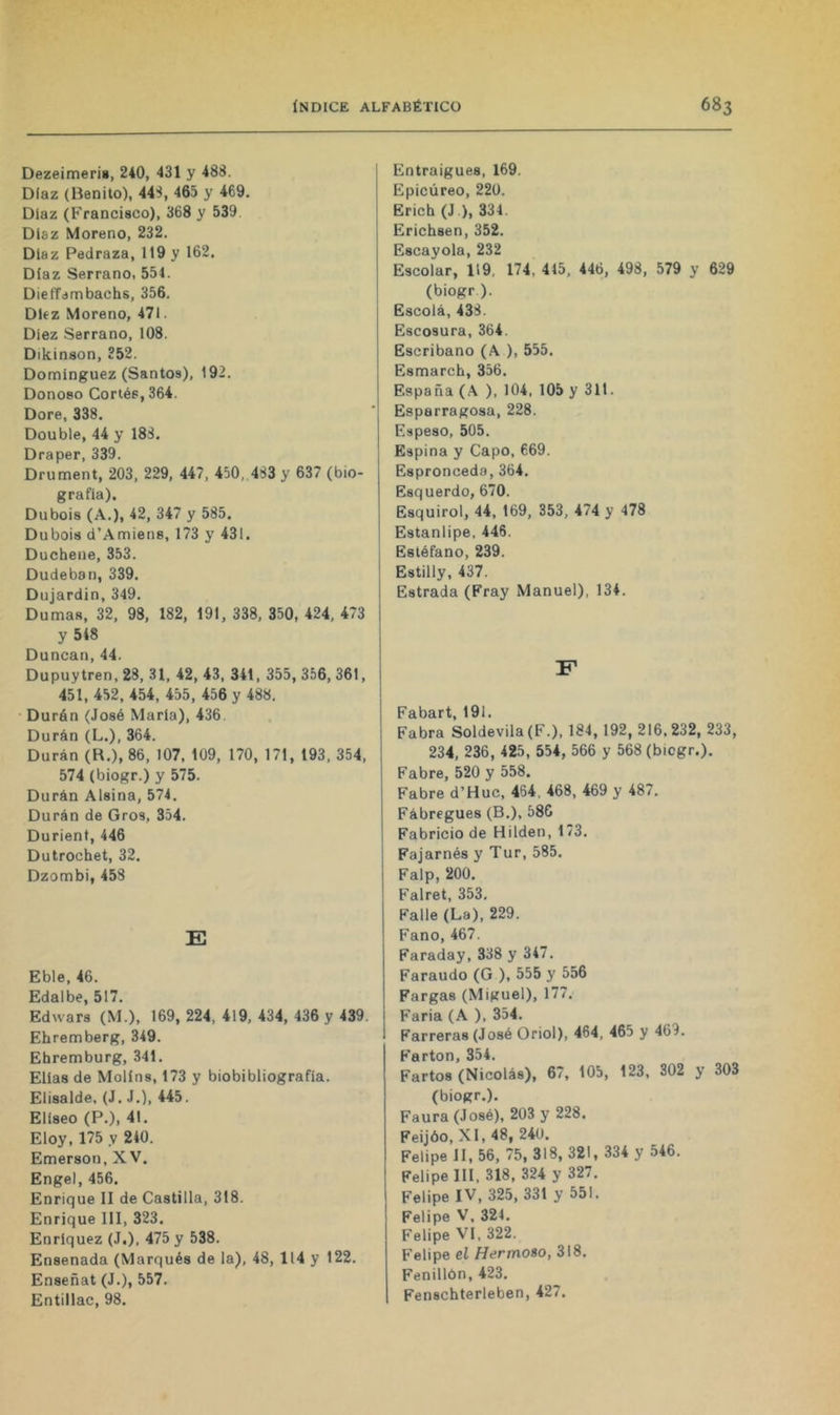 Dezeimeris, 240, 431 y 488. Díaz (Benito), 44S, 465 y 469. Díaz (Francisco), 368 y 539 Díaz Moreno, 232. Díaz Pedraza, 119 y 162. Díaz Serrano, 551. Dieffambachs, 356. Diez Moreno, 471. Diez Serrano, 108. Dikinson, 352. Domínguez (Santos), 192. Donoso Cortés, 364. Dore, 338. Double, 44 y 18S. Draper, 339. Drument, 203, 229, 447, 450, 4S3 y 637 (bio- grafía). Dubois (A.), 42, 347 y 585. Dubois d’Amiens, 173 y 431. Duchene, 353. Dudeban, 339. Dujardin, 349. Dumas, 32, 98, 182, 191, 338, 350, 424, 473 y 548 Duncan, 44. Dupuytren, 28, 31, 42, 43, 341, 355, 356, 361, 451, 452, 454, 455, 456 y 488. • Durán (José María), 436 Duran (L.), 364. Durán (R.), 86, 107, 109, 170, 171, 193, 354, 574 (biogr.) y 575. Durán Alsina, 574. Durán de Oros, 354. Durient, 446 Dutrochet, 32. Dzombi, 458 E Eble, 46. Edalbe, 517. Edwars (M.), 169, 224, 419, 434, 436 y 439. Ehremberg, 349. Ehremburg, 341. Elias de Molins, 173 y biobibliografia. Elisalde, (J. J.), 445. Elíseo (P.), 41. Eloy, 175 y 240. Emerson, XV. Engel, 456. Enrique II de Castilla, 318. Enrique III, 323. Enríquez (J.), 475 y 538. Ensenada (Marqués de la), 48, 114 y 122. Enseñat (J.), 557. Entillac, 98. Entraigues, 169. Epicúreo, 220. Erich (J.), 331. Erichsen, 352. Escayola, 232 Escolar, 119, 174, 415, 446, 498, 579 y 629 (biogr ). Escolá, 438. Escosura, 364. Escribano (A ), 555. Esmarch, 356. España (.\ ), 104, 105 y 311. Esparragosa, 228. Espeso, 505. Espina y Capo, 669. Espronceda,364. Esquerdo, 670. Esquirol, 44, 169, 353, 474 y 478 Estanlipe, 446. Estéfano, 239. Estilly, 437. Estrada (Fray Manuel), 134. F Fabart, 191. Fabra Soldevila(F.), 184, 192, 216,232, 233, 234, 236, 425, 554, 566 y 568 (biogr.). Fabre, 520 y 558. Fabre d’Huc, 464, 468, 469 y 487. Fábregues (B.), 586 Fabricio de Hilden, 173. Fajarnés y Tur, 585. Falp, 200. Falret, 353, Falle (La), 229. Fano, 467. Faraday, 338 y 347. Faraudo (G ), 555 y 556 Fargas (Miguel), 177. Faria (A ), 354. Farreras (José Oriol), 464, 465 y 469. Farton, 354. Fartos (Nicolás), 67, 105, 123, 302 y 303 (biogr.). Faura (José), 203 y 228. Feijóo,XI,48, 240. Felipe II, 56, 75, 318, 321, 334 y 546. Felipe 111. 318, 324 y 327. Felipe IV, 325, 331 y 551. Felipe V, 324. Felipe VI, 322. Felipe el Hermoso, 318. Fenillón, 423. Fenschterleben, 427.