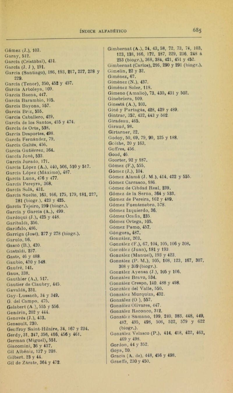 Gémez (J.), Garay, 512. Garda (Cristóbal), 431. Garda (J. J ), 191. Garda (Santiago), 186, 193, 217, 227, 228 y 229. Garda (Tenor), 350, 452 y 457. Garda Arboleya, 109. Garda Baena, 447. Garda Barambio, 105. Garda Bayona, 557. Garda Briz, 555. Garda Caballero, 429. Garda de los Santos, 455 y 474. García de Orta, 538. Garda Desportes, 498. García Fernández, 79. Garda Galtés, 456. Garda Gutiérrez, 364. Garda Jové, 533. Garda Jurado, 171. Garda López (A.), 440, 506, 510 y 517. Garda López (Máximo), 487. Qarda Luna, 476 y 477. Garda Pereyra, 368. Garda Solá, 431, García Suelto, 163, 166, 175, 179, 181, 227, 281 (biogr.), 423 y 425. Garda Tejeiro, 299 (biogr.). García y Garda (A.), 499. Gardoqui (J.), 425 y 448. Garibaldi, 356. Garófalo, 486. Garriga (José), 277 y 278 (biogr.), Garulo, 86, Gaseó (B.), 420. Gastaldi, 237. Gaste, 46 y 488 Gaubio, 430 y 548. Gaufré, 141. Gaus, 338. Gauthier (.A.), 517. Gautier de Claubry, 445. Gavaldá, 331. Gay-Lussacb, 34 y 349. G del Campo, 475. Gelabert (A ), 555 y 556. Gendrin, 202 y 444. Genovés (J.), 433. Gensoult, 230. Geoffroy Saint-Hilaire, 34, 167 y 234. Gerdy,31, 347, 356, 416, 456 y 461. Germán (Miguel), 551. Giacomini, 36 y 437. Gil Albéniz, 137 y 208. Gilbert. 23 y 44. Gil de Zarate, 364 y 472 Gimbernat (A.), 24, 43, 58, 72, 73, 74, 103, 123, 138, 166, 172, 187, 229, 236, 248 á 253 (biogr.), 368, 384, 421, 451 y 452. Gimbernat (Carlos), 216, 290 y 291 (biogr.). Gimelin, 22 y 32. Giménez, 67. Giménez (N.), 437. Giménez Soler, 118. Gimeno (Amallo), 73, 430, 431 y 502. Ginebriera, 109. Ginestá (A.), 103. Giné y Partagás, 428, 429 y 489. Gintrac, 352, 432, 443 y 502 Giradeau, 465. Giraud, 98. Girtarner, 22. Godoy, 50, 69. 79, 90, 125 y 188. Gcélhe, 20 y 163. GoñVes, 456. Good, 46. Goorter, 92 y 187. Gómez (F.), 555. Gómez (J.), 104. Gómez Alamó (J. M.), 414, 422 y 555. Gómez Carrasco, 186. Gómez de Cibdad Real, 239. Gómez de la Serna, 364 y 533. Gómez de Pereira, 162 y 489. Gómez Fuentenebro, 578. Gómez Izquierdo, 36. Gómez Ocaña, 235 Gómez Ortega, 105. Gómez Pamo, 457. Góngora, 487. González, 203. González (F.), 67, 104, 105, 106 y 208. González (Juan), 181 y 193 González (Manuel), 193 y 423. 1 González (P. M.), 105, 108, 123, 167, 307, ¡ 308 y 309 (biogr.). González Ayensa (J ), 105 y 106. González Bravo, 534. González Crespo, 140, 488 y 498. González del Valle, 550. González Murquiza, 432. González (O ), 557. González Olivares, 447. ' González Reconco, 312. Gonzálí z Sámano, 199, 210, 383, 448, 449, 487, 495, 498, 506, 522, 579 y 622 (biogr.). González Velasco (P.), 414, 418, 422, 463, 469 y 498. Gordon,44 y 352. Goya, 20. Gracia (A. de), 448, 456 y 498. Graeffe, 230 y 450.
