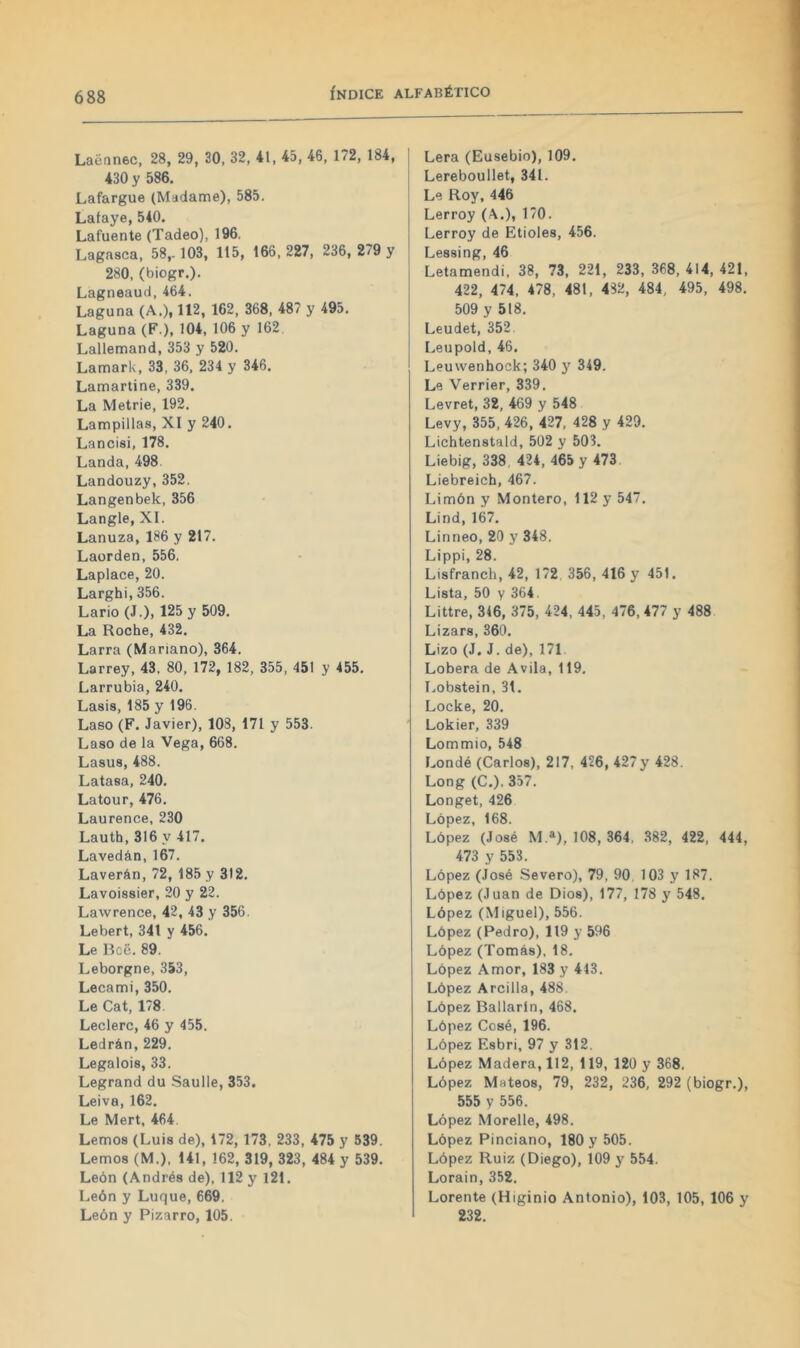 Laénnec, 28, 29, 30. 32, 41, 45, 46, 172, 184, 430 y 586. Lafargue (Madame), 585. Lataye, 540. Lafuente (Tadeo), 196, Lagasca. 58,. 103, 115, 166, 227, 236, 279 y 280, (biogr.). Lagneaud,464. Laguna (A.), 112, 162, 368, 487 y 495, Laguna (F.), 104, 106 y 162 Lallemand, 353 y 520. Lamark, 33, 36, 234 y 346. Lamartine, 339. La Metrie, 192. Lampinas, XI y 240. Lancisi, 178. Landa, 498. Landouzy,352. Langenbek, 356 Langle, XI. Lanuza, 186 y 217. Laorden, 556. Laplace, 20. Larghi, 356. Lario (J.), 125 y 509. La Roche, 432. Larra (Mariano), 364. Larrey, 43. 80, 172, 182, 355, 451 y 455. Larrubia, 240. Lasis, 185 y 196. Laso (F. Javier), 108, 171 y 553. Laso de la Vega, 668. Lasus, 488. Latasa, 240. Latour, 476. Laurence, 230 Lauth, 316 y 417. Lavedán,167. Laverán, 72, 185 y 312. Lavoissier, 20 y 22. Lawrence, 42, 43 y 356. Lebert, 341 y 456. Le Roe. 89. Leborgne, 353, Lecami, 350, Le Cat, 178 Leclerc, 46 y 455. Ledrán,229. Legalois, 33. Legrand du Saulle, 353. Leiva, 162, Le Mert, 464. Lemos (Luis de), 172, 173, 233, 475 y 539. Lemos (M.). 141, 162, 319, 323, 484 y 539. León (Andrés de), 112 y 121. León y Luque, 669. León y Pizarro, 105. Lera (Eusebio), 109. Lereboullet, 341. Le Roy, 446 Lerroy (A.), 170. Lerroy de Etioles, 456. Lj688Ín^, 46 Letamendi, 38, 73, 221, 233, 368, 414, 421, 422, 474, 478, 481, 482, 484, 495, 498. 509 y 518. Leudet, 352 Leupold, 46. Leuwenhock; 340 y 349. Le Verrier, 339. Levret, 32, 469 y 548 Levy, 355, 426, 427, 428 y 429. Lichtenstald, 502 y 50?. Liebig, 338, 424, 465 y 473. Liebreich, 467. Limón y Montero, 112 y 547. Lind,167. Linneo, 20 y 348. Lippi, 28. Lisfranch, 42, 172 356, 416 y 451. Lista, 50 y 364. Littre, 316, 375, 424, 445, 476, 477 y 488 Lizars, 360. Lizo (J. J. de), 171. Lobera de Avila, 119. Lobstein, 31. Locke, 20. Lokier, 339 Lommio, 548 Londé (Carlos), 217, 426, 427y 428. Long (C.), 357. Longet, 426 López, 168. López (José M.»), 108, 364, 382, 422, 444, 473 y 553. López (José Severo), 79, 90. 103 y 187. López (Juan de Dios), 177, 178 y 548. López (Miguel), 556. López (Pedro), 119 y 596 López (Tomás), 18, López Amor, 183 y 413. López Arcilla, 488 López Bailarín, 468. López Cosé, 196. López Esbri, 97 y 312. López Madera, 112, 119, 120 y 368. López Mateos, 79, 232, 236, 292 (biogr,), 555 y 556. López Morelle, 498. López Pinciano, 180 y 505. López Ruiz (Diego), 109 y 554. Lorain, 352. Lorente (Higinio Antonio), 103, 105, 106 y 232.