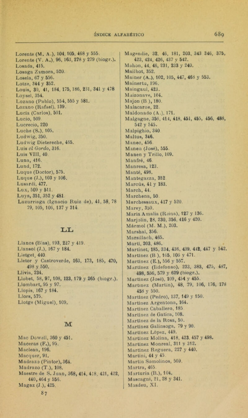 Lorente (M. A.), 104, 105, 468 y 555. Lorente (V. A.), 96, 163, 278 y 279 (biogr.). Losada, 415, Losaga Zamora, 520. Lósela, 67 y 556. Lotze, 344 y 352. Louis, 30, 41, 184, 175, 186, 231, 341 y 478 Loysel, 354. Lozano (Pablo), 554, 555 y 581, Lozano (Rafael), 139. Lucía (Carlos), 501. Lucio, 509 Lucrecio, 220 Luche (S.), 105. Ludwig, 350, Ludwig Dietereche, 465. Luis él Gordo, 316. Luis VIII, 40 Luna, 416. Lund, 172, Luque (Doctor), 575, Luque (J.), 103 y 106, Lusardi, 477, Lux, 509 y 511. Luye, 351, 352 y 481 Luzurriaga (Ignacio Ruiz de), 41, 58, 78 79, 105, 106, 137 y 314 LL Llanos (Blas), 193, 227 y 419. Llansol (J.), 167 y 184. Lletget, 440 Lletor y Castroverde, 163, 173, 185, 470, 498 y 550. Llivia, 234. Llobet, 58, 97, 108, 123, 179 y 265 (biogr.). Llombart, 95 y 97. Llopis, 167 y 184. Llors, 575. Llotge (Miguel), 109. M Mac Dowell, 360 y 451. Maceras (F.), 95. Maclean, 196. Macquer, 91. Madrazo (Pintor),364. Madrazo (T.), 108. Maestre de S. Juan, 368, 414, 418, 421, 422, 440, 464 y 556. Magaz (J.), 425. 87 Magendie, 32, 46, 181, 203, 343 346, 375, 423, 424, 426, 437 y 542. Mahon, 44, 46, 231, 233 y 240. Mailbot, 352. Mainer (A.), 102, 105, 447, 468 y 553. Mainertu, 196. Maingaul, 423. Maizonave, 104. Majon (B ), 180. Malacarne, 22. Maldonado (A.), 171. Malgagne, 356, 414, 418, 451, 455, 456, 488, 542 y 545. Malpighio, 340 Maltus, 346. Manee, 456. Manen (José), 555. Manen y Trillo, 109. Maniré, 46 Manresa, 123. Manté, 498. Mantegazza, 352 Marcús, 41 y 183. March, 44. Marchena, 50. Marchessaux, 417 y 520. Marey, 350. María Amalia (Raina), 127 y 136. Marjolin, 28, 230, 356, 416 y 420. Mármol (M. M.), 203. Marshal, 356. Marsillach, 465. Martí, 203, 486. Martinet, 185, 334, 436, 439, 442, 447 y 542. Martínez (B ), 105, 106 y 471. Martínez (E.), 556 y 557. Martínez (Ildefonso), 233, 383, 475, 487, 498, 556, 579 y 629 (biogr.). Martínez (José), 109, 434 y 455. Martínez (Martín), 48, 79, 106, 1/6, 178 458 y 550. Martínez (Pedro), 137, 149 y 150. Martínez Argentona, 164, Martínez Caballero, 185 Martínez de Gatica, 108. Martínez de la Rosa, 50. Martínez Galinsoga, 79 y 90. Martínez López, 449. Martínez Molina, 418, 423, 457 y 498. Martínez Monreal, 311 y 312. Martínez Reguera, 227 y 440. Martini, 44 y 45. Martín Somolinos, 509. Martra, 465. Marturia (B.), 104. Mascagni, 21,28 y 341. Masdeu, XI.