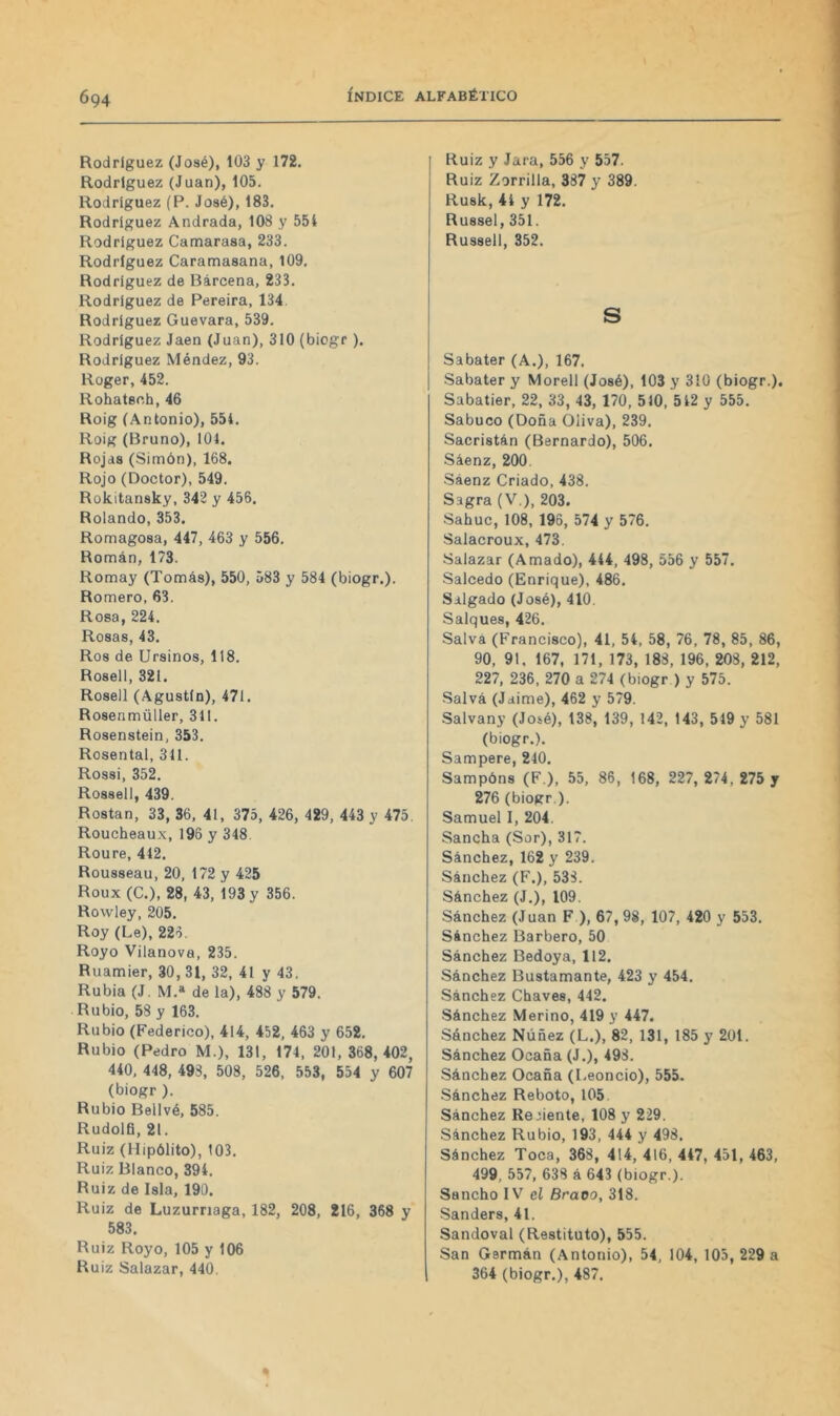 Rodríguez (José), 103 y 172. Rodríguez (Juan), 105. Rodríguez (P. José), 183. Rodríguez Andrada, 108 y 554 Rodríguez Camarasa, 233. Rodríguez Caramasana, 109. Rodríguez de Barcena, 233. Rodríguez de Pereira, 134. Rodríguez Guevara, 539. Rodríguez Jaén (Juan), 310 (biogr ). Rodríguez Méndez, 93. Rüger, 452. Rohatsch, 46 Roig (Antonio), 554. Roig (Bruno), ÍOI. Rojas (Simón), 168, Rojo (Doctor), 549. Rokitansky, 342 y 456. Rolando, 353. Romagosa, 447, 463 y 556. Román, 173. Romay (Tomás), 550, 583 y 584 (biogr.). Romero, 63. Rosa, 224. Rosas, 43. Ros de Ursinos, 118. Rosell, 321. Rosell (Agustín), 471. Rosenmüller, 311. Rosenstein, 353. Rosental, 311. Rossi, 352. Rossell, 439. Rostan, 33, 36, 41, 375, 426, 429, 443 y 475. Roucheaux, 196 y 348 Roure, 412. Rousseau, 20, 172 y 425 Roux (C.), 28, 43, 193 y 356. Rowley, 205. Roy (Le), 226. Royo Vilanova, 235. Ruamier, 30, 31, 32, 41 y 43. Rubia (J. M.» de la), 488 y 579. Rubio, 58 y 163. Rubio (Federico), 414, 452, 463 y 652. Rubio (Pedro M.), 131, 174, 201, 368,402, 440, 448, 498, 508, 526, 553, 554 y 607 (biogr ). Rubio Bellvé, 585. Rudolfi, 21. Ruiz (Hipólito), 103. Ruiz Blanco, 394. Ruiz de Isla, 190. Ruiz de Luzurriaga, 182, 208, 216, 368 y 583. Ruiz Royo, 105 y 106 Ruiz Salazar, 440. Ruiz y Jara, 556 y 557. Ruiz Zorrilla, 387 y 389. Rusk, 41 y 172. Russel, 351. Russell, 352. s Sabater (A.), 167, Sabater y Morell (José), 103 y 310 (biogr.), Sabatier, 22, 33, 43, 170, 510, 512 y 555. Sabuco (Doña Oliva), 239. Sacristán (Bernardo), 506. Sáenz, 200. Sáenz Criado, 438. Sagra (V.), 203. Sahuc, 108, 196, 574 y 576. Salacroux, 473. Salazar (Amado), 444, 498, 556 y 557. Salcedo (Enrique), 486. Salgado (José), 410. Salques, 426. Salva (Francisco), 41, 54, 58, 76, 78, 85, 86, 90, 91. 167, 171, 173, 188, 196, 208, 212, 227, 236, 270 a 274 (biogr ) y 575. Salvá (Jaime), 462 y 579. Salvany (Joié), 138, 139, 142, 143, 519 y 581 (biogr.). Sampere, 240. Sampóns (F.), 55, 86, 168, 227, 274, 275 y 276 (biogr ). Samuel I, 204. Sancha (Sor), 317. Sánchez, 162 y 239. Sánchez (F.), 538. Sánchez (J.), 109. Sánchez (Juan F ), 67, 98, 107, 420 y 553. Sánchez Barbero, 50 Sánchez Bedoya, 112. Sánchez Bustamante, 423 y 454. Sánchez Chaves, 442. Sánchez Merino, 419 y 447. Sánchez Núñez (L.), 82, 131, 185 y 201. Sánchez Ocaña (J.), 498. Sánchez Ocaña (Leoncio), 555. Sánchez Reboto, 105. Sánchez Reciente, 108 y 229. Sánchez Rubio, 193, 444 y 498. Sánchez Toca, 368, 414, 416, 447, 451, 463, 499, 557, 638 á 643 (biogr.). Sancho IV eí Bravo, 318. Sanders, 41. Sandoval (Restituto), 555. San Germán (Antonio), 54, 104, 105, 229 a 364 (biogr.), 487.