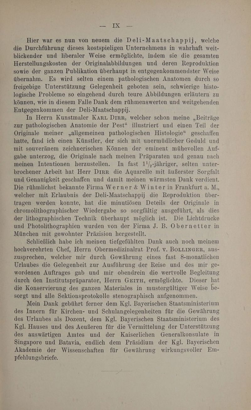ERFNTOE Hier war es nun von neuem die Deli-Maatschappij, welche die Durchführung dieses kostspieligen Unternehmens in wahrhaft weit- blickender und liberaler Weise ermöglichte, indem sie die gesamten Herstellungskosten der Originalabbildungen und deren Reproduktion sowie der ganzen Publikation überhaupt in entgegenkommendster Weise übernahm. Es wird selten einem pathologischen Anatomen durch so freigebige Unterstützung Gelegenheit geboten sein, schwierige histo- logische Probleme so eingehend durch teure Abbildungen erläutern zu können, wie in diesem Falle Dank dem rühmenswerten und weitgehenden Entgegenkommen der Deli-Maatschappij. In Herrn Kunstmaler KARL DIRR, welcher schon meine „Beiträge zur pathologischen Anatomie der Pest“ illustriert und einen Teil der Originale meiner „allgemeinen pathologischen Histologie“ geschaffen hatte, fand ich einen Künstler, der sich mit unermüdlicher Geduld und mit souveränem zeichnerischen Können der eminent mühevollen Auf- gabe unterzog, die Originale nach meinen Präparaten und genau nach meinen Intentionen herzustellen. In fast 1'/,-jähriger, selten unter- brochener Arbeit hat Herr Dırr die Aquarelle mit äußerster Sorgfalt und Genauigkeit geschaffen und damit meinen wärmsten Dank verdient. Die rühmlichst bekannte Firma Werner & Winter in Frankfurt a. M., welcher mit Erlaubnis der Deli-Maatschappij die Reproduktion über- tragen werden konnte, hat die minutiösen Deteils der Originale in chromolithographischer Wiedergabe so sorgfältig ausgeführt, als dies der lithographischen Technik überhaupt möglich ist. Die Lichtdrucke und Photolithographien wurden von der Firma J. B. Obernetter in München mit gewohnter Präzision hergestellt. Schließlich habe ich meinen tiefgefühlten Dank auch noch meinem hochverehrten Chef, Herrn Obermedizinalrat Prof. v. BOLLINGER, aus- zusprechen, welcher mir durch Gewährung eines fast 8-monatlichen Urlaubes die Gelegenheit zur Ausführung der Reise und des mir ge- wordenen Auftrages gab und mir obendrein die wertvolle Begleitung durch den Institutspräparator, Herrn GEITH, ermöglichte. Dieser hat die Konservierung des ganzen Materiales in mustergültiger Weise be- sorgt und alle Sektionsprotokolle stenographisch aufgenommen. Mein Dank gebührt ferner dem Kgl. Bayerischen Staatsministerium des Innern für Kirchen- und Schulangelegenheiten für die Gewährung des Urlaubes als Dozent, dem Kgl. Bayerischen Staatsministerium des Kgl. Hauses und des Aeußeren für die Vermittelung der Unterstützung des auswärtigen Amtes und der Kaiserlichen Generalkonsulate in Singapore und Batavia, endlich dem Präsidium der Kgl. Bayerischen Akademie der Wissenschaften für Gewährung wirkungsvoller Em- pfehlungsbriefe.