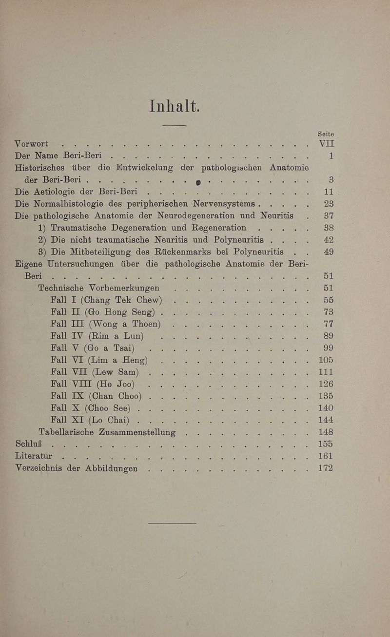Inhalt. Seite Re ee ie ee“ , VIL Der Name Beri-Beri . . . SA 1 Historisches über die ne ar holoals chen ee der Beri-Beri . . . RN ae 3 Die Aetiologie der Beri- Beri A Ger 11 Die Normalhistologie des DRHehtschen N herein ae 723 Die pathologische Anatomie der Neurodegeneration und Neuritis . 37 1) Traumatische Degeneration und Regeneration . . . .....88 2) Die nicht traumatische Neuritis und Polyneuritis .. . . 42 3) Die Mitbeteiligung des Rückenmarks bei Polyneuritis . . 49 Eigene Untersuchungen über die pathologische Anatomie der Beri- Ban... . EI ER nk A Technische ES iherkaifgen Re ee. Di Bere ChanorTek2chev en ts 5D BuEe l (50,. Hong; Beng jr 2 a ee 1 En SVonoaas Ehen Ve Ne TU Ra a u a 89 Kin N [been NT A Re a: > mas Hanpr 220. nee 105 kan NLSIDE Er er ee Re Re u | ee Honloop re een 126 Pe olanschoerr m nee. ea. 44:88 nase ee are. „2.140 har ee. 144 Febelsrische Zusammenstellung W, .. „eu... vr... 02.148 nn erento. 155 Literatur . . een... 161 Verzeichnis der I lilızen en. 172