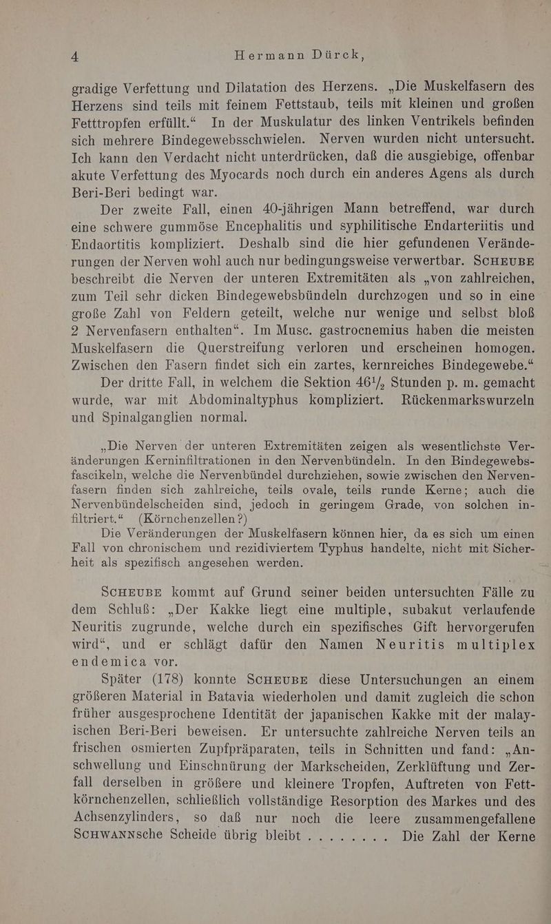 gradige Verfettung und Dilatation des Herzens. „Die Muskelfasern des Herzens sind teils mit feinem Fettstaub, teils mit kleinen und großen Fetttropfen erfüllt.“ In der Muskulatur des linken Ventrikels befinden sich mehrere Bindegewebsschwielen. Nerven wurden nicht untersucht. Ich kann den Verdacht nicht unterdrücken, daß die ausgiebige, offenbar akute Verfettung des Myocards noch durch ein anderes Agens als durch Beri-Beri bedingt war. Der zweite Fall, einen 40-jährigen Mann betreffend, war durch eine schwere gummöse Encephalitis und syphilitische Endarteritis und 'Endaortitis kompliziert. Deshalb sind die hier gefundenen Verände- rungen der Nerven wohl auch nur bedingungsweise verwertbar. SCHEUBE beschreibt die Nerven der unteren Extremitäten als „von zahlreichen, zum Teil sehr dieken Bindegewebsbündeln durchzogen und so in eine große Zahl von Feldern geteilt, welche nur wenige und selbst bloß 2 Nervenfasern enthalten“. Im Musc. gastrocnemius haben die meisten Muskelfasern die Querstreifung verloren und erscheinen homogen. Zwischen den Fasern findet sich ein zartes, kernreiches Bindegewebe.“ Der dritte Fall, in welchem die Sektion 46!/, Stunden p. m. gemacht wurde, war mit Abdominaltyphus kompliziert. Rückenmarkswurzeln und Spinalganglien normal. „Die Nerven der unteren Extremitäten zeigen als wesentlichste Ver- änderungen Kerninfiltrationen in den Nervenbündeln. In den Bindegewebs- fascikeln, welche die Nervenbündel durchziehen, sowie zwischen den Nerven- fasern finden sich zahlreiche, teils ovale, teils runde Kerne; auch die Nervenbündelscheiden sind, jedoch in geringem Grade, von solchen in- filtriert.“ (Körnchenzellen ?) Die Veränderungen der Muskelfasern können hier, da es sich um einen Fall von chronischem und rezidiviertem Typhus handelte, nicht mit Sicher- heit als spezifisch angesehen werden. SCHEUBE kommt auf Grund seiner beiden untersuchten Fälle zu dem Schluß: „Der Kakke liegt eine multiple, subakut verlaufende Neuritis zugrunde, welche durch ein spezifisches Gift hervorgerufen wird“, und er schlägt dafür den Namen Neuritis multiplex endemica vor. Später (178) konnte SCHEUBE diese Untersuchungen an einem größeren Material in Batavia wiederholen und damit zugleich die schon früher ausgesprochene Identität der japanischen Kakke mit der malay- ischen Beri-Beri beweisen. Er untersuchte zahlreiche Nerven teils an frischen osmierten Zupfpräparaten, teils in Schnitten und fand: „An- schwellung und Einschnürung der Markscheiden, Zerklüftung und Zer- fall derselben in größere und kleinere Tropfen, Auftreten von Fett- körnchenzellen, schließlich vollständige Resorption des Markes und des Achsenzylinders, so daß nur noch die leere zusammengefallene Scuwannsche Scheide übrig bleibt. ....... Die Zahl der Kerne