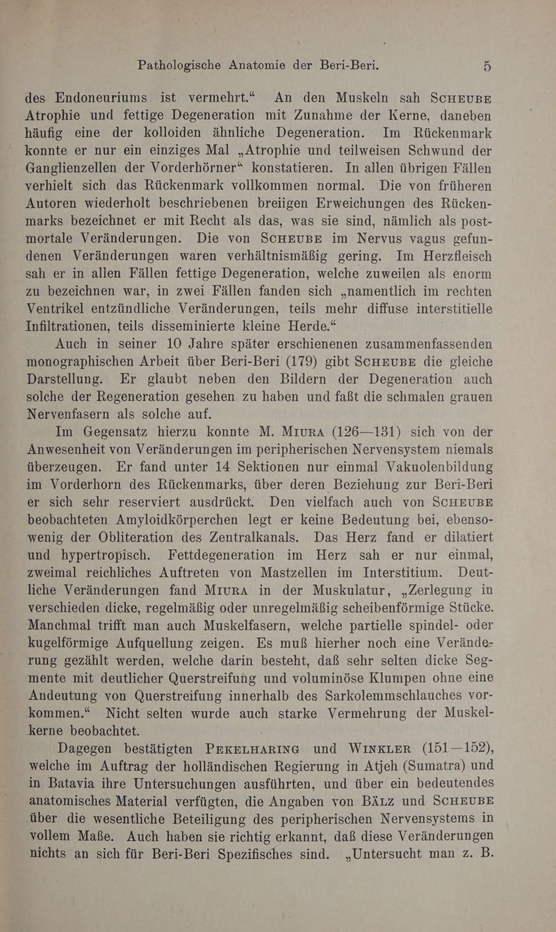 des Endoneuriums ist vermehrt.“ An den Muskeln sah ScHEUBE Atrophie und fettige Degeneration mit Zunahme der Kerne, daneben häufig eine der kolloiden ähnliche Degeneration. Im Rückenmark konnte er nur ein einziges Mal „Atrophie und teilweisen Schwund der Ganglienzellen der Vorderhörner“ konstatieren. In allen übrigen Fällen verhielt sich das Rückenmark vollkommen normal. Die von früheren Autoren wiederholt beschriebenen breiigen Erweichungen des Rücken- marks bezeichnet er mit Recht als das, was sie sind, nämlich als post- mortale Veränderungen. Die von SCHEUBE im Nervus vagus gefun- denen Veränderungen waren verhältnismäßig gering. Im Herzfleisch sah er in allen Fällen fettige Degeneration, welche zuweilen als enorm zu bezeichnen war, in zwei Fällen fanden sich „namentlich im rechten Ventrikel entzündliche Veränderungen, teils mehr diffuse interstitielle Infiltrationen, teils disseminierte kleine Herde.“ Auch in seiner 10 Jahre später erschienenen zusammenfassenden monographischen Arbeit über Beri-Beri (179) gibt SCHEUBE die gleiche Darstellung. Er glaubt neben den Bildern der Degeneration auch solche der Regeneration gesehen zu haben und faßt die schmalen grauen Nervenfasern als solche auf. Im Gegensatz hierzu konnte M. MıurA (126—131) sich von der Anwesenheit von Veränderungen im peripherischen Nervensystem niemals überzeugen. Er fand unter 14 Sektionen nur einmal Vakuolenbildung im Vorderhorn des Rückenmarks, über deren Beziehung zur Beri-Beri er sich sehr reserviert ausdrückt. Den vielfach auch von SCHEUBE beobachteten Amyloidkörperchen legt er keine Bedeutung bei, ebenso- wenig der Obliteration des Zentralkanals. Das Herz fand er dilatiert und hypertropisch. Fettdegeneration im Herz sah er nur einmal, zweimal reichliches Auftreten von Mastzellen im Interstitium. Deut- liche Veränderungen fand MıurA in der Muskulatur, „Zerlegung in verschieden dicke, regelmäßig oder unregelmäßig scheibenförmige Stücke. Manchmal trifft man auch Muskelfasern, welche partielle spindel- oder kugelförmige Aufquellung zeigen. Es muß hierher noch eine Verände- rung gezählt werden, welche darin besteht, daß sehr selten dicke Seg- mente mit deutlicher Querstreifung und voluminöse Klumpen ohne eine Andeutung von Querstreifung innerhalb des Sarkolemmschlauches vor- kommen.“ Nicht selten wurde auch starke Vermehrung der Muskel- kerne beobachtet. Dagegen bestätigten PEKELHARING und WINKLER (151—152), welche im Auftrag der holländischen Regierung in Atjeh (Sumatra) und in Batavia ihre Untersuchungen ausführten, und über ein bedeutendes anatomisches Material verfügten, die Angaben von Bäzz und SCHEUBE über die wesentliche Beteiligung des peripherischen Nervensystems in vollem Maße. Auch haben sie richtig erkannt, daß diese Veränderungen nichts an sich für Beri-Beri Spezifisches sind. „Untersucht man z. B.