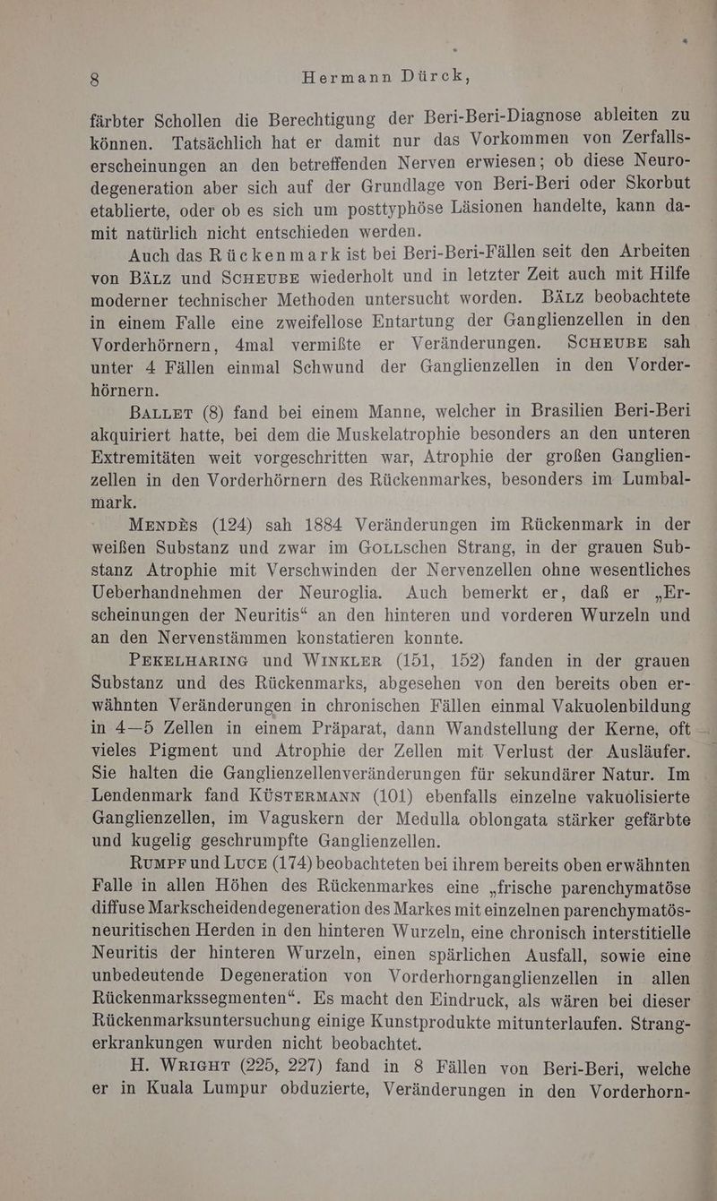 färbter Schollen die Berechtigung der Beri-Beri-Diagnose ableiten zu können. Tatsächlich hat er damit nur das Vorkommen von Zerfalls- erscheinungen an den betreffenden Nerven erwiesen; ob diese Neuro- degeneration aber sich auf der Grundlage von Beri-Beri oder Skorbut etablierte, oder ob es sich um posttyphöse Läsionen handelte, kann da- mit natürlich nicht entschieden werden. Auch das Rückenmark ist bei Beri-Beri-Fällen seit den Arbeiten von Bizz und ScHheusge wiederholt und in letzter Zeit auch mit Hilfe moderner technischer Methoden untersucht worden. BäÄz beobachtete in einem Falle eine zweifellose Entartung der Ganglienzellen in den Vorderhörnern, 4mal vermißte er Veränderungen. SCHEUBE sah unter 4 Fällen einmal Schwund der Ganglienzellen in den Vorder- hörnern. BALLET (8) fand bei einem Manne, welcher in Brasilien Beri-Beri akquiriert hatte, bei dem die Muskelatrophie besonders an den unteren Extremitäten weit vorgeschritten war, Atrophie der großen Ganglien- zellen in den Vorderhörnern des Rückenmarkes, besonders im Lumbal- mark. Menpkes (124) sah 1884 Veränderungen im Rückenmark in der weißen Substanz und zwar im Gouuschen Strang, in der grauen Sub- stanz Atrophie mit Verschwinden der Nervenzellen ohne wesentliches Ueberhandnehmen der Neuroglia. Auch bemerkt er, daß er „Er- scheinungen der Neuritis“ an den hinteren und vorderen Wurzeln und an den Nervenstämmen konstatieren konnte. PEKELHARING und WINKLER (151, 152) fanden in der grauen Substanz und des Rückenmarks, abgesehen von den bereits oben er- wähnten Veränderungen in chronischen Fällen einmal Vakuolenbildung in 4—5 Zellen in einem Präparat, dann Wandstellung der Kerne, oft vieles Pigment und Atrophie der Zellen mit Verlust der Ausläufer. Sie halten die Ganglienzellenveränderungen für sekundärer Natur. Im Lendenmark fand KÜSTERMANN (101) ebenfalls einzelne vakuolisierte Ganglienzellen, im Vaguskern der Medulla oblongata stärker gefärbte und kugelig geschrumpfte Ganglienzellen. RumPpr und Luce (174) beobachteten bei ihrem bereits oben erwähnten Falle in allen Höhen des Rückenmarkes eine „frische parenchymatöse diffuse Markscheidendegeneration des Markes mit einzelnen parenchymatös- neuritischen Herden in den hinteren Wurzeln, eine chronisch interstitielle Neuritis der hinteren Wurzeln, einen spärlichen Ausfall, sowie eine unbedeutende Degeneration von Vorderhornganglienzellen in allen Rückenmarkssegmenten“. Es macht den Eindruck, als wären bei dieser Rückenmarksuntersuchung einige Kunstprodukte mitunterlaufen. Strang- erkrankungen wurden nicht beobachtet. H. WRIGHT (225, 227) fand in 8 Fällen von Beri-Beri, welche >20 2
