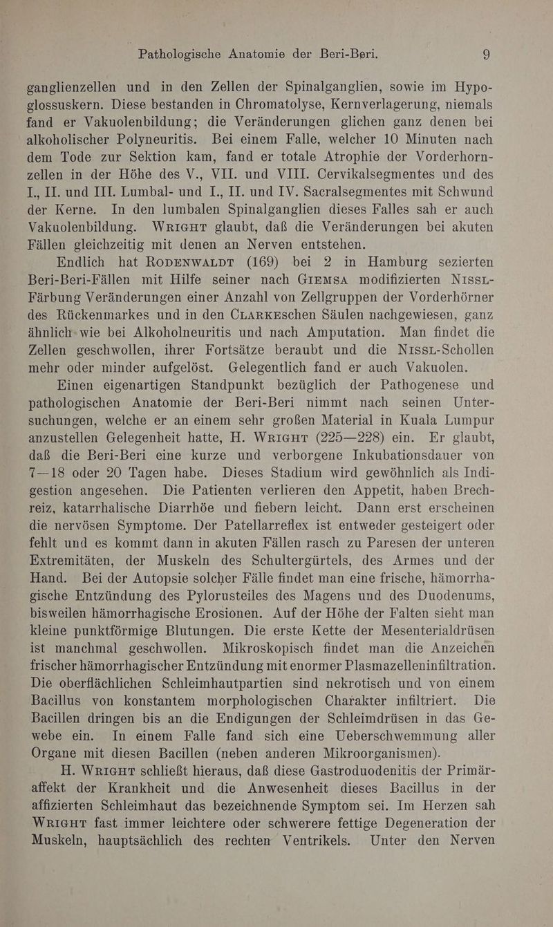 ganglienzellen und in den Zellen der Spinalganglien, sowie im Hypo- glossuskern. Diese bestanden in Chromatolyse, Kernverlagerung, niemals fand er Vakuolenbildung; die Veränderungen glichen ganz denen bei alkoholischer Polyneuritis. Bei einem Falle, welcher 10 Minuten nach dem Tode zur Sektion kam, fand er totale Atrophie der Vorderhorn- zellen in der Höhe des V., VII. und VIII. Cervikalsegmentes und des I., II. und III. Lumbal- und I., II. und IV. Sacralsegmentes mit Schwund der Kerne. In den lumbalen Spinalganglien dieses Falles sah er auch Vakuolenbildung. WRIGHT glaubt, daß die Veränderungen bei akuten Fällen gleichzeitig mit denen an Nerven entstehen. Endlich hat RopenwALpr (169) bei 2 in Hamburg sezierten Beri-Beri-Fällen mit Hilfe seiner nach GIEMmSsA modifizierten NıssL- Färbung Veränderungen einer Anzahl von Zellgruppen der Vorderhörner des Rückenmarkes und in den CLARKESchen Säulen nachgewiesen, ganz ähnlich-wie bei Alkoholneuritis und nach Amputation. Man findet die Zellen geschwollen, ihrer Fortsätze beraubt und die NıssL-Schollen mehr oder minder aufgelöst. Gelegentlich fand er auch Vakuolen. Einen eigenartigen Standpunkt bezüglich der Pathogenese und pathologischen Anatomie der Beri-Beri nimmt nach seinen Unter- suchungen, welche er an einem sehr großen Material in Kuala Lumpur anzustellen Gelegenheit hatte, H. WrıcHT (225—228) ein. Er glaubt, daß die Beri-Beri eine kurze und verborgene Inkubationsdauer von 7—18 oder 20 Tagen habe. Dieses Stadium wird gewöhnlich als Indi- sestion angesehen. Die Patienten verlieren den Appetit, haben Brech- reiz, katarrhalische Diarrhöe und fiebern leicht. Dann erst erscheinen die nervösen Symptome. Der Patellarreflex ist entweder gesteigert oder fehlt und es kommt dann in akuten Fällen rasch zu Paresen der unteren Extremitäten, der Muskeln des Schultergürtels, des Armes und der Hand. Bei der Autopsie solcher Fälle findet man eine frische, hämorrha- gische Entzündung des Pylorusteiles des Magens und des Duodenums, bisweilen hämorrhagische Erosionen. Auf der Höhe der Falten sieht man kleine punktförmige Blutungen. Die erste Kette der Mesenterialdrüsen ist manchmal geschwollen. Mikroskopisch findet man. die Anzeichen frischer hämorrhagischer Entzündung mit enormer Plasmazelleninfiltration. Die oberflächlichen Schleimhautpartien sind nekrotisch und von einem Bacillus von konstantem morphologischen Charakter infiltriert. Die Bacillen dringen bis an die Endigungen der Schleimdrüsen in das Ge- webe ein. In einem Falle fand sich eine Ueberschwemmung aller Organe mit diesen Bacillen (neben anderen Mikroorganismen). H. WRIGHT schließt hieraus, daß diese Gastroduodenitis der Primär- affekt der Krankheit und die Anwesenheit dieses Bacillus in der affizierten Schleimhaut das bezeichnende Symptom sei. Im Herzen sah WRIGHT fast immer leichtere oder schwerere fettige Degeneration der Muskeln, hauptsächlich des rechten Ventrikels.. Unter den Nerven