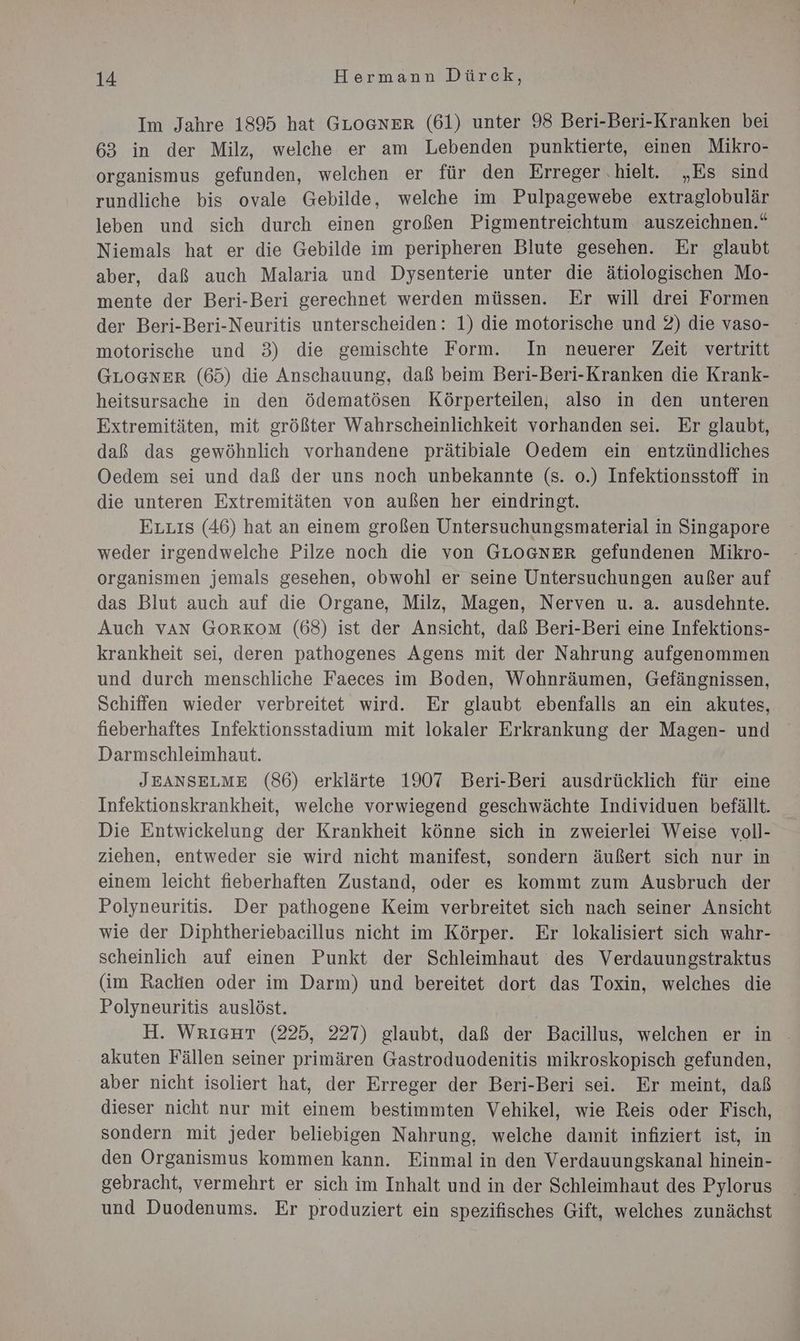 Im Jahre 1895 hat GLOGNER (61) unter 98 Beri-Beri-Kranken bei 63 in der Milz, welche er am Lebenden punktierte, einen Mikro- organismus gefunden, welchen er für den Erreger ‚hielt. „Es sind rundliche bis ovale Gebilde, welche im Pulpagewebe extraglobulär leben und sich durch einen großen Pigmentreichtum auszeichnen.“ Niemals hat er die Gebilde im peripheren Blute gesehen. Er glaubt aber, daß auch Malaria und Dysenterie unter die ätiologischen Mo- mente der Beri-Beri gerechnet werden müssen. Er will drei Formen der Beri-Beri-Neuritis unterscheiden: 1) die motorische und 2) die vaso- motorische und 3) die gemischte Form. In neuerer Zeit vertritt GLOGNER (65) die Anschauung, daß beim Beri-Beri-Kranken die Krank- heitsursache in den Ödematösen Körperteilen, also in den unteren Extremitäten, mit größter Wahrscheinlichkeit vorhanden sei. Er glaubt, daß das gewöhnlich vorhandene prätibiale Oedem ein entzündliches Oedem sei und daß der uns noch unbekannte (s. o.) Infektionsstoff in die unteren Extremitäten von außen her eindringt. Eruıs (46) hat an einem großen Untersuchungsmaterial in Singapore weder irgendwelche Pilze noch die von GLOGNER gefundenen Mikro- organismen jemals gesehen, obwohl er seine Untersuchungen außer auf das Blut auch auf die Organe, Milz, Magen, Nerven u. a. ausdehnte. Auch van GORKOM (68) ist der Ansicht, daß Beri-Beri eine Infektions- krankheit sei, deren pathogenes Agens mit der Nahrung aufgenommen und durch menschliche Faeces im Boden, Wohnräumen, Gefängnissen, Schiffen wieder verbreitet wird. Er glaubt ebenfalls an ein akutes, fieberhaftes Infektionsstadium mit lokaler Erkrankung der Magen- und Darmschleimhaut. JEANSELME (86) erklärte 1907 Beri-Beri ausdrücklich für eine Infektionskrankheit, welche vorwiegend geschwächte Individuen befällt. Die Entwickelung der Krankheit könne sich in zweierlei Weise voll- ziehen, entweder sie wird nicht manifest, sondern äußert sich nur in einem leicht fieberhaften Zustand, oder es kommt zum Ausbruch der Polyneuritis. Der pathogene Keim verbreitet sich nach seiner Ansicht wie der Diphtheriebacillus nicht im Körper. Er lokalisiert sich wahr- scheinlich auf einen Punkt der Schleimhaut des Verdauungstraktus (im Raclien oder im Darm) und bereitet dort das Toxin, welches die Polyneuritis auslöst. H. WrıecHt (225, 227) glaubt, daß der Bacillus, welchen er in akuten Fällen seiner primären Gastroduodenitis mikroskopisch gefunden, aber nicht isoliert hat, der Erreger der Beri-Beri sei. Er meint, daß dieser nicht nur mit einem bestimmten Vehikel, wie Reis oder Fisch, sondern mit jeder beliebigen Nahrung, welche damit infiziert ist, in den Organismus kommen kann. Einmal in den Verdauungskanal hinein- gebracht, vermehrt er sich im Inhalt und in der Schleimhaut des Pylorus und Duodenums. Er produziert ein spezifisches Gift, welches zunächst