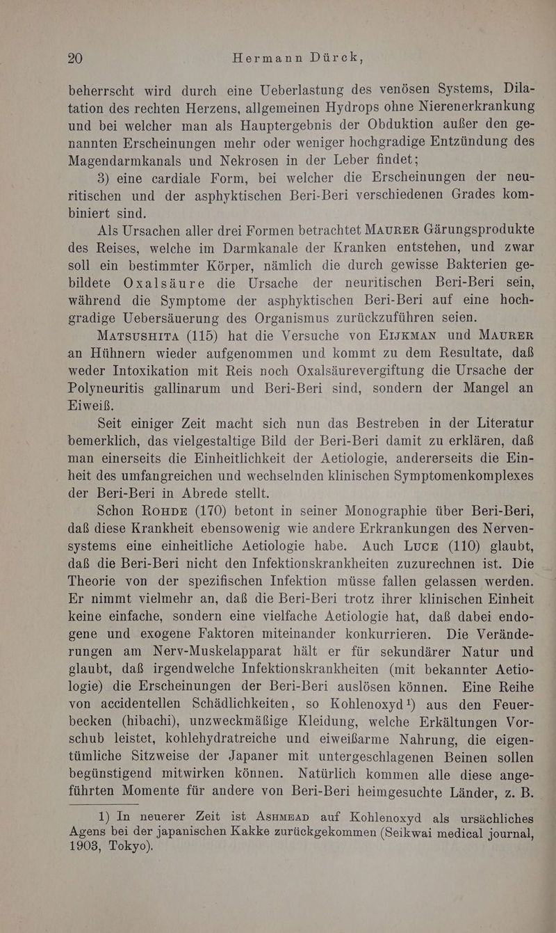beherrscht wird durch eine Ueberlastung des venösen Systems, Dila- tation des rechten Herzens, allgemeinen Hydrops ohne Nierenerkrankung und bei welcher man als Hauptergebnis der Obduktion außer den ge- nannten Erscheinungen mehr oder weniger hochgradige Entzündung des Magendarmkanals und Nekrosen in der Leber findet; 3) eine cardiale Form, bei welcher die Erscheinungen der neu- ritischen und der asphyktischen Beri-Beri verschiedenen Grades kom- biniert sind. Als Ursachen aller drei Formen betrachtet MAURER Gärungsprodukte des Reises, welche im Darmkanale der Kranken entstehen, und zwar soll ein bestimmter Körper, nämlich die durch gewisse Bakterien ge- bildete Oxalsäure die Ursache der neuritischen Beri-Beri sein, während die Symptome der asphyktischen Beri-Beri auf eine hoch- gradige Uebersäuerung des Organismus zurückzuführen seien. MATSUusHITA (115) hat die Versuche von EIJKMAN und MAURER an Hühnern wieder aufgenommen und kommt zu dem Resultate, daß weder Intoxikation mit Reis noch Oxalsäurevergiftung die Ursache der Polyneuritis gallinarum und Beri-Beri sind, sondern der Mangel an Eiweiß. Seit einiger Zeit macht sich nun das Bestreben in der Literatur bemerklich, das vielgestaltige Bild der Beri-Beri damit zu erklären, daß man einerseits die Einheitlichkeit der Aetiologie, andererseits die Ein- heit des umfangreichen und wechselnden klinischen Symptomenkomplexes der Beri-Beri in Abrede stellt. Schon RoHDE (170) betont in seiner Monographie über Beri-Beri, daß diese Krankheit ebensowenig wie andere Erkrankungen des Nerven- systems eine einheitliche Aetiologie habe. Auch Luce (110) glaubt, daß die Beri-Beri nicht den Infektionskrankheiten zuzurechnen ist. Die Theorie von der spezifischen Infektion müsse fallen gelassen werden. Er nimmt vielmehr an, daß die Beri-Beri trotz ihrer klinischen Einheit keine einfache, sondern eine vielfache Aetiologie hat, daß dabei endo- gene und exogene Faktoren miteinander konkurrieren. Die Verände- rungen am Nerv-Muskelapparat hält er für sekundärer Natur und glaubt, daß irgendwelche Infektionskrankheiten (mit bekannter Aetio- logie) die Erscheinungen der Beri-Beri auslösen können. Eine Reihe von accidentellen Schädlichkeiten, so Kohlenoxyd!) aus den Feuer- becken (hibachi), unzweckmäßige Kleidung, welche Erkältungen Vor- schub leistet, kohlehydratreiche und eiweißarme Nahrung, die eigen- tümliche Sitzweise der Japaner mit untergeschlagenen Beinen sollen begünstigend mitwirken können. Natürlich kommen alle diese ange- führten Momente für andere von Beri-Beri heimgesuchte Länder, z.B. 1) In neuerer Zeit ist Asmmsap auf Kohlenoxyd als ursächliches Agens bei der japanischen Kakke zurückgekommen (Seikwai medical journal, 1903, Tokyo).