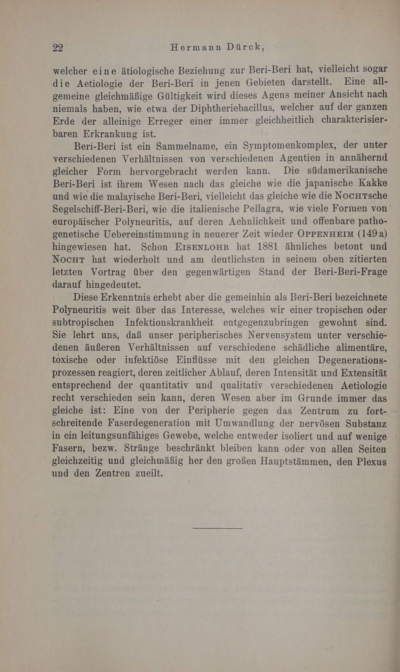 welcher eine ätiologische Beziehung zur Beri-Beri hat, vielleicht sogar die Aetiologie der Beri-Beri in jenen Gebieten darstellt. Eine all- gemeine gleichmäßige Gültigkeit wird dieses Agens meiner Ansicht nach niemals haben, wie etwa der Diphtheriebaeillus, welcher auf der ganzen Erde der alleinige Erreger einer immer: gleichheitlich charakterisier- baren Erkrankung ist. | Beri-Beri ist ein Sammelname, ein Symptomenkomplex, der unter verschiedenen Verhältnissen von verschiedenen Agentien in annähernd gleicher Form hervorgebracht werden kann. Die südamerikanische Beri-Beri ist ihrem Wesen nach das gleiche wie die japanische Kakke und wie die malayische Beri-Beri, vielleicht das gleiche wie die NocHTsche Segelschiff-Beri-Beri, wie die italienische Pellagra, wie viele Formen von’ europäischer Polyneuritis, auf deren Aehnlichkeit und offenbare patho- genetische Uebereinstimmung in neuerer Zeit wieder OPPENHEIM (149a) hingewiesen hat. Schon EISENLOHrR hat 1881 ähnliches betont und NocHrt hat wiederholt und am deutlichsten in seinem oben zitierten letzten Vortrag über den gegenwärtigen Stand der Beri-Beri-Frage darauf hingedeutet. Diese Erkenntnis erhebt aber die gemeinhin als Beri-Beri bezeichnete Polyneuritis weit über das Interesse, welches wir einer tropischen oder subtropischen Infektionskrankheit entgegenzubringen gewohnt sind. Sie lehrt uns, daß unser peripherisches Nervensystem unter verschie- denen äußeren Verhältnissen auf verschiedene schädliche alimentäre, toxische oder infektiöse Einflüsse mit den gleichen Degenerations- prozessen reagiert, deren zeitlicher Ablauf, deren Intensität und Extensität entsprechend der quantitativ und qualitativ verschiedenen Aetiologie recht verschieden sein kann, deren Wesen aber im Grunde immer das gleiche ist: Eine von der Peripherie gegen das Zentrum zu fort- schreitende Faserdegeneration mit Umwandlung der nervösen Substanz in ein leitungsunfähiges Gewebe, welche entweder isoliert und auf wenige Fasern, bezw. Stränge beschränkt bleiben kann oder von allen Seiten gleichzeitig und gleichmäßig her den großen Hauptstämmen, den Plexus und den Zentren zueilt.