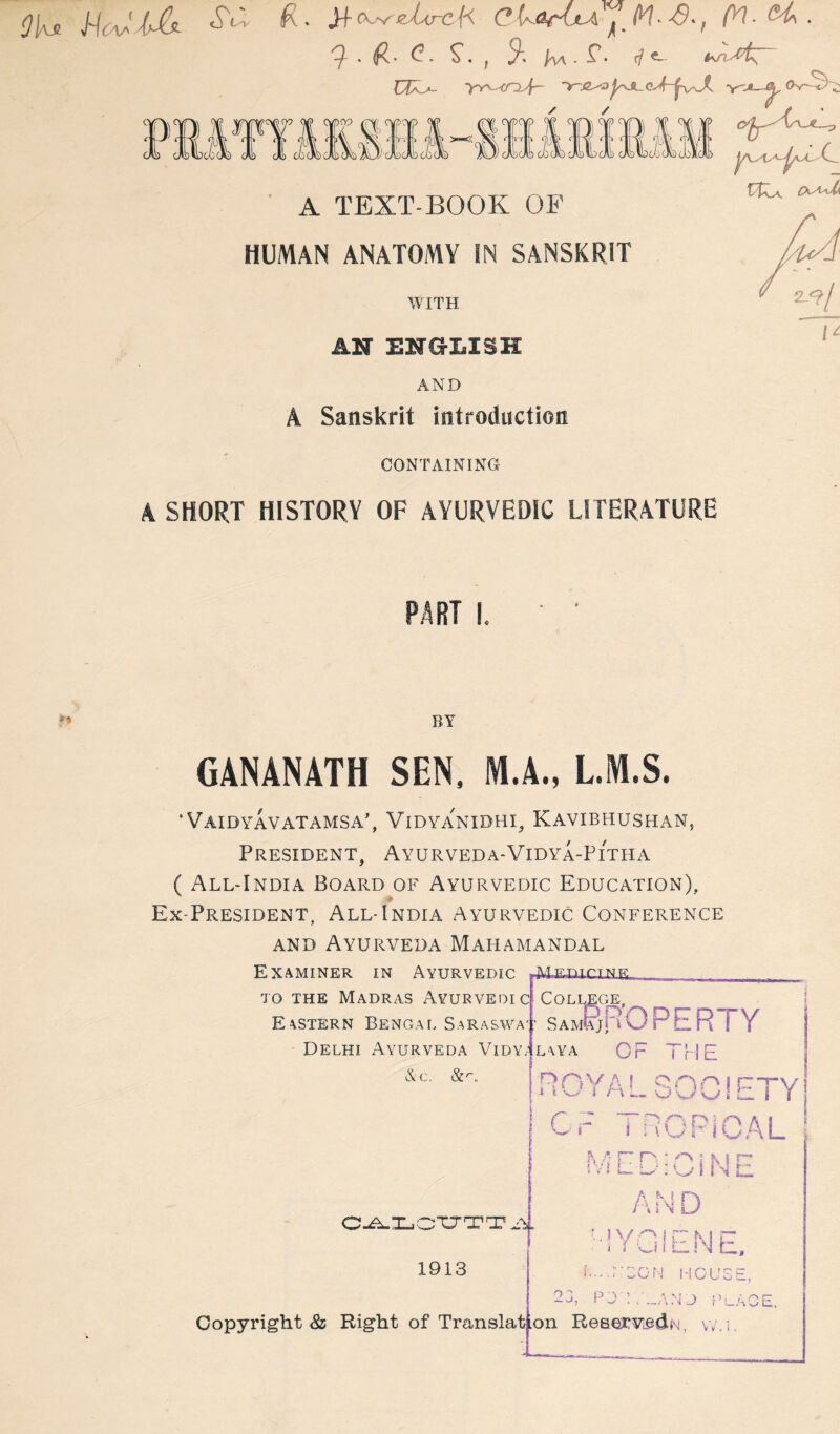 HcaaUIs^ JiCK^^ZircH CU-OritA (y\.(H\, 7. (R. <?. S'., S*-. /w. r. rft as A TEXT-BOOK OF C- HUMAN ANATOMY IN SANSKRIT WITH AN ENGLISH AND Sanskrit introduction CONTAINING A SHORT HISTORY OF AYURVEDIC LITERATURE PART I. BY GANANATH SEN, M.A., L.IW.S. ‘ Vaidyavatamsa’, Vidyanidhi^ Kavibhushan, President, Ayurveda-Vidya-Pitha ( All-India Board of Ayurvedic Education), Ex-President, All-India Ayurvedic Conference and Ayurveda Mahamandal Examiner in Ayurvedic jvfg--nTr^TM|7, TO THE Madras Ayurvedic Eastern Bengae S.araswa Delhi Ayurveda Vidy4l\ya Ac. 1913 Copyright Ss Right of Translat College, Sam^R OPERTY CF TflE ROYAL 30-'^ Or TROPICAL MEDiCiNE AND ouolETY '■'Y \ '-1 » i i U i LI N b, ..-.;:C0N I-ICUSE, PjT.^ANJ f’uACE. on ReservedN, v.'.i.