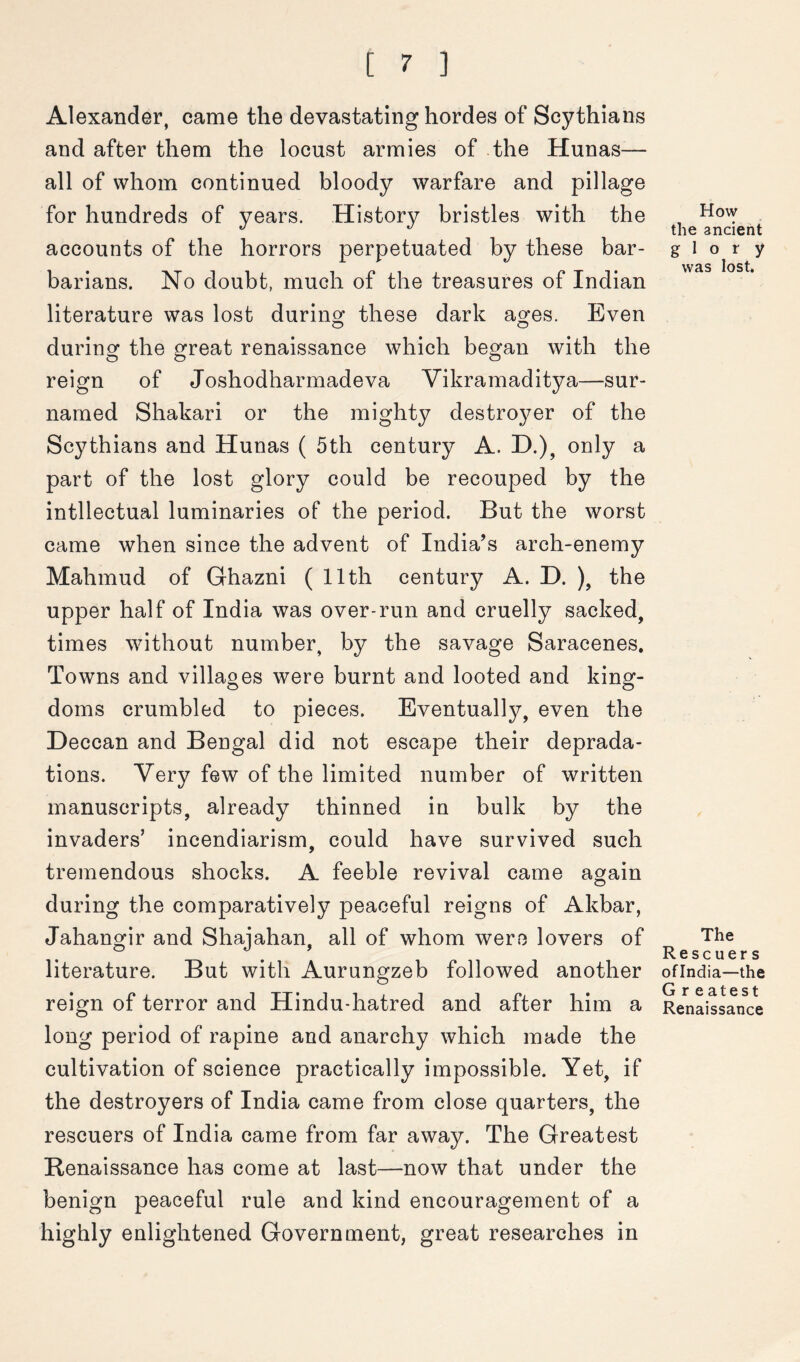 Alexander, came the devastating hordes of Scythians and after them the locust armies of the Hunas-— all of whom continued bloody warfare and pillage for hundreds of years. History bristles with the accounts of the horrors perpetuated by these bar- barians. No doubt, much of the treasures of Indian literature was lost during these dark ages. Even during the great renaissance which began with the reign of Joshodharmadeva Vikramaditya—sur- named Shakari or the mighty destroyer of the Scythians and Hunas ( 5th century A. D.), only a part of the lost glory could be recouped by the intllectual luminaries of the period. But the worst came when since the advent of India’s arch-enemy Mahmud of Ghazni ( 11th century A. D. ), the upper half of India was over-run and cruelly sacked, times without number, by the savage Saracenes. Towns and villaoes were burnt and looted and kin^- o o How the ancient glory was lost. doms crumbled to pieces. Eventually, even the Deccan and Bengal did not escape their deprada- tions. Very few of the limited number of written manuscripts, already thinned in bulk by the invaders’ incendiarism, could have survived such tremendous shocks. A feeble revival came again during the comparatively peaceful reigns of Akbar, Jahangir and Shaiahan, all of whom were lovers of The ® . Rescuers literature. But with Aurungzeb followed another ofindia—the reign of terror and Hindu-hatred and after him a Renaissance long period of rapine and anarchy which made the cultivation of science practically impossible. Yet, if the destroyers of India came from close quarters, the rescuers of India came from far away. The Greatest Renaissance has come at last—now that under the benign peaceful rule and kind encouragement of a highly enlightened Government, great researches in