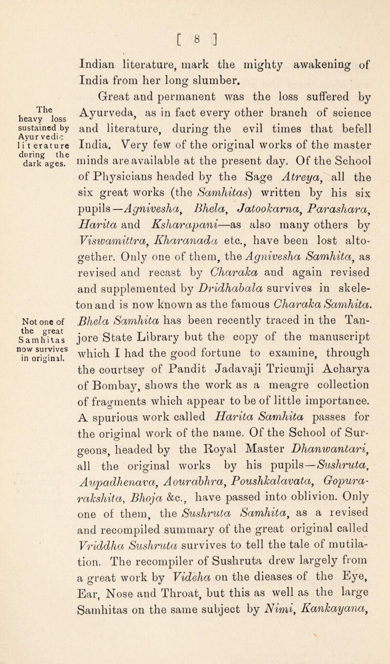 The heavy loss sustained by Ayur vedic 1 i t erature during the dark ages. Not one of the great S amh itas now survives in original. Indian literature, mark the mighty awakening of India from her long slumber. Great and permanent was the loss suffered by Ayurveda, as in fact every other branch of science and literature, during the evil times that befell India. Very few of the original works of the master minds are available at the present day. Of the School of Physicians headed by the Sage Atreya^ all the six great works (the Samhitas) written by his six pupils—Agniveslia^ Bhela, Jatookarna^ Parashara^ Harita and Ksharapani—as also many others by Visivamittra^ Kharanada etc., have been lost alto- gether. Only one of them, the Agnivesha Samhita^ as revised and recast by Charaka and again revised and supplemented by Dridhabala survives in skele- ton and is now known as the famous Charaka Samhita. Bhela Samhita has been recently traced in the Tan- jore State Library but the copy of the manuscript which I had the good fortune to examine, through the courtsey of Pandit Jadavaji Tricumji Acharya of Bombay, shows the work as a meagre collection of fragments which appear to be of little importance. A spurious work called Harita Samhita passes for the original work of the name. Of the School of Sur- geons, headed by the Royal Master Dhanwantari^ all the original works by his pupils— Aupadhenava, Aourahhra^ Poushkalavata, Gopura- rakshita, Bhoja &c., have passed into oblivion. Only one of them, the Sushruta Samhita^ as a revised and recompiled summary of the great original called Vriddha Sushruta survives to tell the tale of mutila- tion. The recompiler of Sushruta drew largely from a great work by Videha on the dieases of the Eye, Ear, Nose and Throat, but this as well as the large Samhitas on the same subject by Nimi, Kankayana,