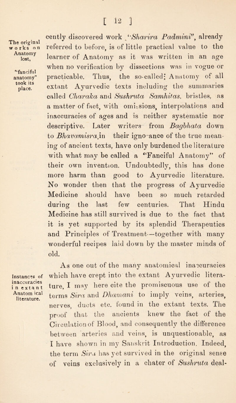 The original works on Anatomy lost, “fanciful anatomy took its place. cently discovered work ^^'Sharira Padmini^\ already referred to before, is of little practical value to the learner of Anatom}^ as it was written in an age when no verification by dissections was in vogue or practicable. Thus, the so-called; Anatomy of all extant Ayurvedic texts including the summaries called Chm^aka and Sushruta Samhitas, bristles, as a matter of fact, with omissions, interpolations and inaccuracies of ages and is neither systematic nor descriptive. Later writei^ from Baghhata down to Bhavamisra\.i\ their igno ^ance of the true mean- ing of ancient texts, have only burdened the literature with what may be called a ^‘Fanciful Anatomy’’ of their own invention. Undoubtedly, this has done more harm than good to Ayurvedic literature. No wonder then that the progress of Ayurvedic Medicine should have been so much retarded during the last few centuries. That Hindu Medicine has still survived is due to the fact that it is yet supported by its splendid Therapeutics and Principles of Treatment—together with many wonderful recipes laid down b}^ the master minds of old. As one out of the many anatomical inaccuracies Instances of which have crept into the extant Ayurvedic litera- rn^cx^tTnt ture, I may here cite the promiscuous use of the Anatomical gira Dliariiani to impl}^ veins, arteries, nerves, ducts etc. found in the extant texts. The proof that the ancients knew the fact of the Circulation of Blood, and consequently the difterence between arteries and veins, is unquestionable, as I have shown in my Sanskrit Introduction. Indeed, the term Sira has yet survived in the original sense of veins exclusively in a chater of Sushruta deal-