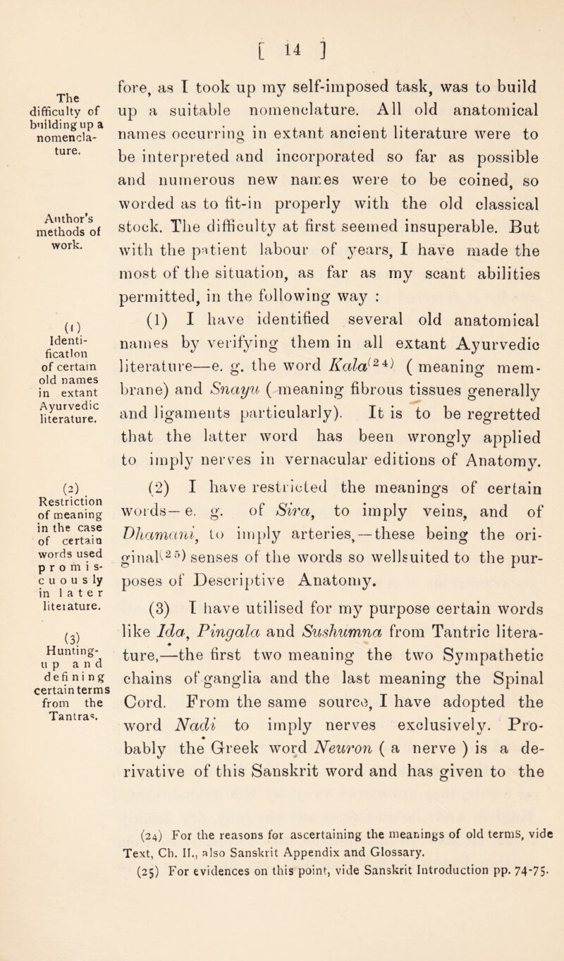 The difficulty of building up a nomencla- ture. Author’s methods of work. (0 Identi- fication of certain old names in extant Ayurvedic literature. (2) . Restriction of meaning in the case of certain words used promis- c u o u s ly in later literature. (3) Hunting- u p and defining certain terms from the Tantra*?. fore, as T took up my self-imposed task, was to build up a suitable nomenclature. All old anatomical names occurring in extant ancient literature were to be interpreted and incorporated so far as possible and numerous new names were to be coined, so worded as to tit-in properly with the old classical stock. The difficulty at first seemed insuperable. But with the p’ltient labour of years, I have made the most of the situation, as far as my scant abilities permitted, in the following way : (1) I h ave identified several old anatomical names by verifying them in all extant Ayurvedic literature—e. g. the word ( meaning mem- brane) and Snayu ( meaning fibrous tissues generally and ligaments particularly). It is to be regretted that the latter word has been wrongly applied to imply nerv^es in vernacular editions of Anatomy. (2) I have restricted the meanings of certain words— e. g. of to imply veins, and of Dhamani^ to imply arteries, —these being the ori- ginah^'’) senses of the words so wellsuited to the pur- poses of Descriptive Anatomy, (3) T have utilised for my purpose certain words like Ida^ Pingala and Sushumna from Tantric litera- ♦ ture,—the first two meaning the two Sympathetic chains of ganglia and the last meaning the Spinal Cord. From the same source, I have adopted the word Nadi to imply nerves exclusively. ‘ Pro- ♦ bably the Greek word Neuron ( a nerve ) is a de- rivative of this Sanskrit word and has given to the (24) For the reasons for ascertaining the meanings of old terms, vide Text, Ch. II., also Sanskrit Appendix and Glossary. (25) For evidences on this point, vide Sanskrit Introduction pp. 74‘75-