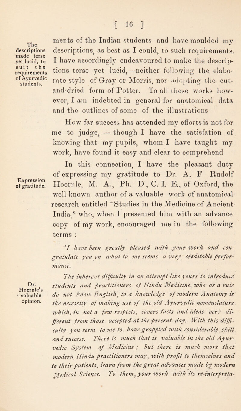 The descriptions made terse yet lucid, to suit the requirements of Ayurvedic students. Expression of gratitude. Dr. Hoernle’s ‘valuable opinion. ments of the Indian students and have moulded my descriptions, as best as I could, to such requirements. I have accordingly endeavoured to make the descrip- tions terse yet lucid,—neither following the elabo- rate style of Gray or Morris, nor adopting the cut- and-dried form of Potter. To all tliese works how- ever, I ain indebted in general for anatomical data and the outlines of some of the illustrations How far success has attended my efforts is not for me to judge, — though I have the satisfation of knowing that my pupils, whom I have taught mj work, have found it easy and clear to comprehend In this connection^ I have the pleasant duty of expressing my gratitude to Dr. A. F Rudolf Hoernle, M. A., Ph. D , C. I. E., of Oxford, the well-known author of a valuable work of anatomical research entitled ‘‘Studies in the Medicine of Ancient Ind va>” who, when I presented him with an advance copy of my work, encouraged me in the following terms : 'Y /lave been greatly pleased zvith your tvor/e and con- gratulate you on what to me seems a very creditable perfor- mance. The inherent difficulty in an attempt li/ee yours to introduce students and practitioners of Hindu Medicine^ who as a rule do not Jznow English^ to a Iznozvledge of modern Anatomy is the necessity of making use of the old Ayurvedic nomenclature which., in not a few respects, covers facts and ideas very di- ffferent from those accepted at the present day. With this diffi- culty you seem to me to have grappled with considerable skill and success. There is much that is valuable in the old Ayur- vedic System of Medicine ; but there is much more that modern Hindu practitioners may, with profit to themselves and to their patients, learn from the great advances made by modern Medical Science. To them^ your work with its re-interpreta-