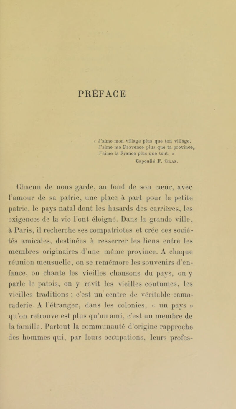 PREFACE « J'aimo mon village plus que tou village, J’aime ma Provence plus que ta province, J'aimo la Franco plus que tout. » Capoulié F. Gras. (jluiciiii (le nous garde, au l’oud de son cœur, avec rauioiir de sa patrie, une place à part pour Iti petite patrie, le pays natal dont les hasards dos carrières, les exigences de la vie l’ont éloigni;. Dans la grande ville, à Paris, il recherche scs compatriotes et crée ces socii*- tes amicales, destinées à resserrer les liens entre les membres originaires d'une même province. A cha(|ne rihinion mensuelle, on se remimiore les souvenirs d'en- lance, on chante les vieilles chansons du pays, on y parle le patois, on y revit les vieilles coniunies, les vieilles traditions ; c’est un centre th' véritable cama- raderie. A l’étranger, dans les colonies, « un pays » qu’on retrouve est plus (jii’iin ami. c’est un membre de la famille. Partout la comnuinanté d’origine rapproche des hommes ([ni, par leurs occupations, leurs profes-