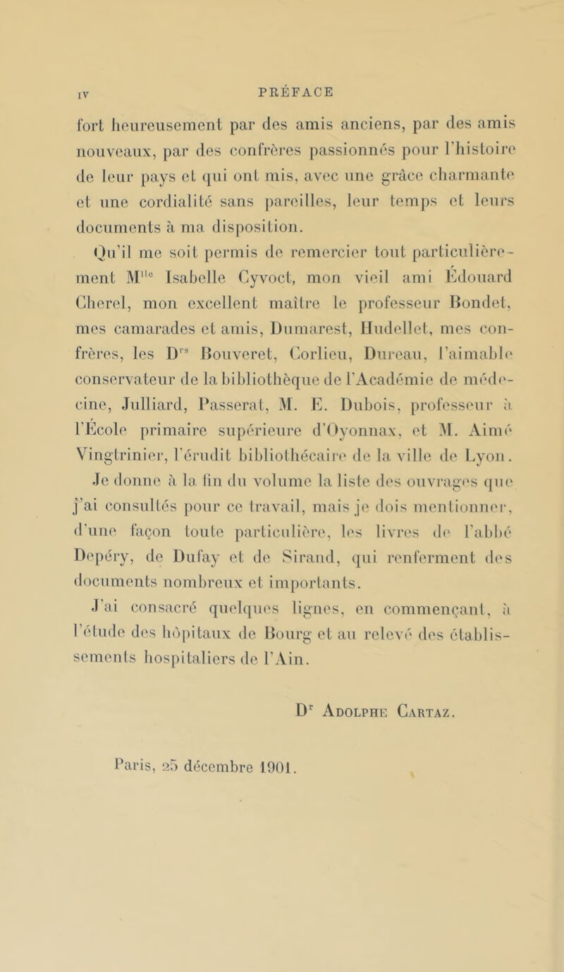 Cort heureusement par des amis anciens, par des amis nouveaux, par des confrères passionnés pour l'iiisloire de leur pays et ([ui ont mis, avec une grâce charmante el une cordialité sans pareilles, leur temps et leurs documents à ma disposition. Qu’il me soit permis de remercier tout particulière- r ment M‘'“ Isabelle Cyvoct, mon vieil ami Edouard Cherel, mon excellent maîlre le professeur llondet, mes camarades et amis, Dumarest, Lludellet, mes con- frères, les D’’' Rouveret, Corlieu, Dureau, l’aimahh' conservateur de la bibliothèque de l’Académie de méd(‘- cine, Julliard, Passerai, M. E. Dubois, professeur ;i l’Ecole primaire supérieure d’Dyoniiax, et Aimé Vingtrinier, l'érudit bibliotbécaii-e de la ville de Lyon. Je donne à la lin du volume la liste des ouvrag('s ([U(‘ j’ai consultés pour ce travail, mais je dois mentionnei', d’une façon toute particulière, les livres (b‘ rabl)é Depéry, de Dufay et de Siraud, qui renferment des documents nombreux et importants. J'ai consacré quelques lignes, eu commençant, à l’etude des boj)itaux de Bourg et au relevé des établis- semenls hospitaliers de l’Ain. D Adolphe Cartaz. baris, 25 décembre 1901.