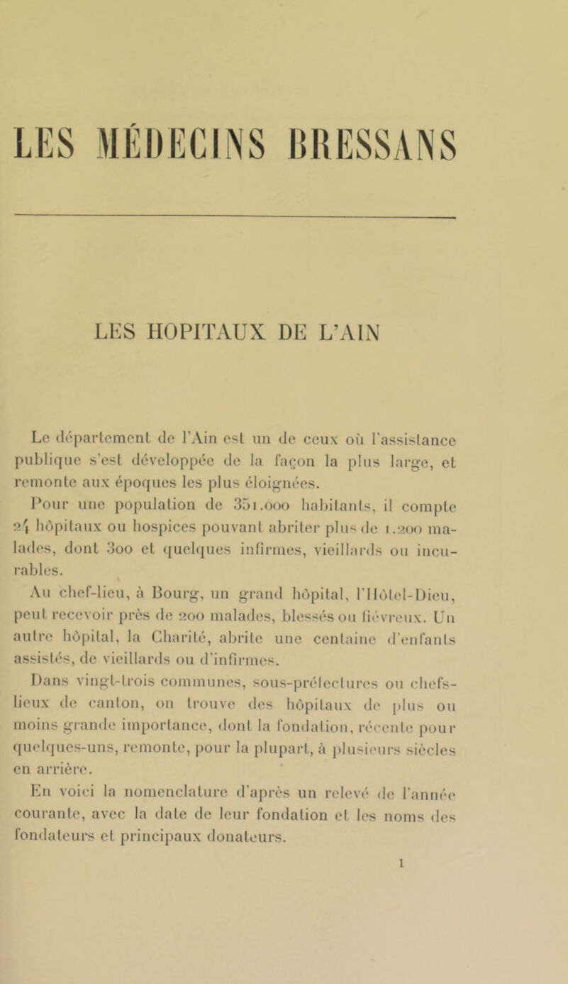 Li:s HOPlTxVUX DE L’xVIN L(' (Irpartcmcnl de l’Ain est un de ceux oii l'assislancc publique s’est développée de la façon la plus large, et remonte aux époques les plus éloignées. Pour une population de 35i.ooo habitants, il com|)te n', hôpitaux ou hospices pouvant abriter plu^^do i.•>()() ma- lades, dont 3oo et (juehjues infirmes, vieillards on incu- rables. Au chef-lieu, à Bourg, un grand hôpital, l’Ilùl<d-l)ieu, peut recevoir près de 200 malades, blessés ou liévr(‘ux. Un autre hôpital, la Charité, abrite une centaine d'enfants assistés, de vieillards ou d’infirmes. Bans vingt-trois communes, sous-préteclures ou chefs- lieux de canton, on trouve des hôpitaux <le i)lus on moins grande importance, dont la fondation, récente pour (pielques-uns, remonte, pour la plupart, à plusieurs siècles en arrière*. En voici la nomenclature d’après un relevé de l'année courante, avec la date de leur fondation et les noms des fondateurs et principaux donateurs.