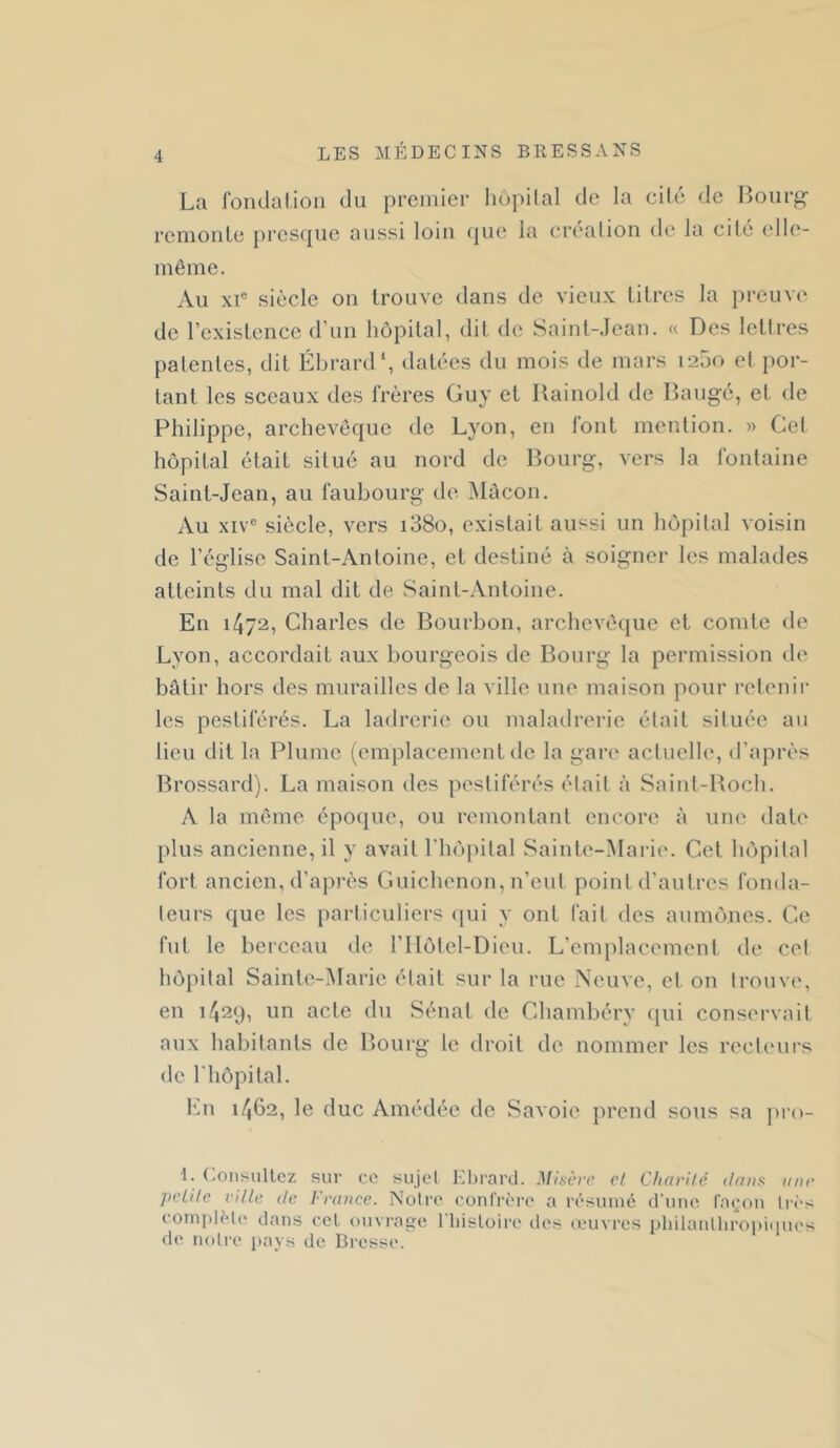 La rondalioii du premier hôpilal de la cité de lîourp;- renioule j)res({ue aussi loin (|ue la crealiou de la cilé elle- même. Au XI® siècle on trouve dans de vieux litres la preuve^ de rexistence d’uii hôpilal, dit de Saint-.Ican. « Des lettres patentes, dit Ébrard*, datées du mois de mars 1200 et por- tant les sceaux des frères Guy et Rainold de Bauge, et de Philippe, archevêque de Lyon, en font mention. » Cet hôpital était situé au nord de Bourg, vers la fontaine Saint-Jean, au faubourg de Mûcon. Au XIV® sièele, vers i38o, existait aussi un hôpital voisin de l’église Saint-Antoine, et destiné à soigner les malades atteints du mal dit de Saint-Antoine. En i/j72, Charles de Bourbon, archevêque et comte de Lyon, accordait aux bourgeois de Bourg la permission de bâtir hors des murailles de la ville une maison pour retenir les pestiférés. La ladrerie ou maladrerie était située au lieu dit la Plume (emplacement de la gari' actuclhq d’après lîrossard). La maison des pestiférés était à Saint-Boch. A la même époque, ou remontant encore à une dat(‘ plus ancienne, il y avait l'hôiiital Sainte-Marie. Cet hôpital fort ancien, d’après Guichenon, n’eut point d’autres fonda- teurs que les particuliers qui y ont fait des aumônes. Ce fut le berceau de l’IIôtel-Dieu. L’emplacement de cet hôpital Sainte-Marie était sur la rue Neuve, et on trouve, en 1/J29, un acte du Sénat de Chambéry ijui conservait aux habitants de Bourg le droit de nommer les recteurs de riiôpital. I‘m 1462, le duc Amédéc de Savoie prend sous sa pi’u- 1. (.oiisultez sur ce sujet Ivbrard. Misère cl Charité dans une pelile ville de France. Notre confrère a résumé d’une fm^'on très coin]dèt(' dans cel ouvrage l'iiistoire des œuvres pliilantliroi)i«iues de notre pays de Bresse.
