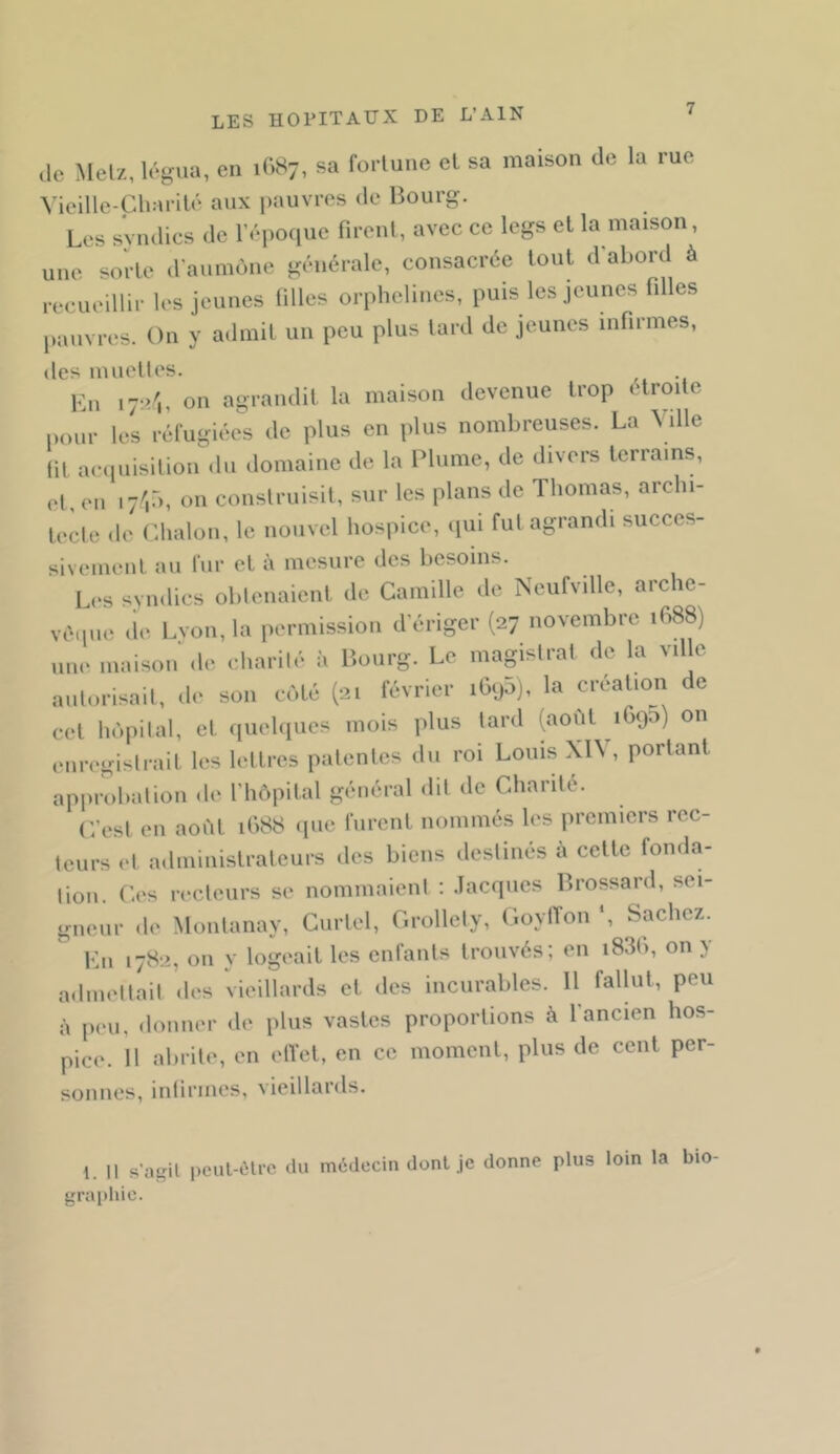 ,lc Melz, légua, en 1C.87, sa fortune el sa maison de la rue Vieille-Ch:iril(‘ aux pauvres de Bourg. Les sviulics de l’époque fireiil, avec ce legs el la maison, une sorte d'aumone générale, consacrée tout d'abord à recueillir les jeunes filles orphelines, puis les jeunes filles pauvres. On y admit un peu plus lard de jeunes infirmes, des muelles. Ln ly-.i'i, on agrandit la maison devenue trop elroile pour les réfugiée^s de plus en plus nombreuses. La Ville lit acipiisilion du domaine de la Plume, de divers terrains, el en ly'iü, on construisit, sur les plans de Thomas, archi- Ircle <le Cdialon, le nouvel hospice, iiui fut agrandi succes- sivement au fur et à mesure des besoins. L»‘s syndics obtenaient de Camille de Ncufville, archc- vétpi(‘ de Lvon, la permission d’ériger (27 novembre 1688) une maison' .le charilé à Bourg. Le magistrat de la ville aulorisail, de son c.'.té (21 février iG.j5j, la création de cet lu'.pilal, et quehiues mois plus tard (août 1690) on enregistrait les lettres patentes du roi Louis XI\ , portant approbation de l’hôpital général dit de Chanté. C’est en aoôl 1688 .pie furent nommés les premiers rec- teurs et administrateurs des biens destinés à celle fonda- fion. C.'s recteurs se nommaient : .Tacques Brossard, sei- gneur de Moiilanay, Curlel, Grollely, (’.oytTon *, Sachez. Vax 1782, on y logeait les enfants trouvés; en i83l>, on y a.lmeltait .h's vieillards et des incurables. Il fallut, peu à peu, donner de plus vastes proportions à 1 ancien hos- pice. Il alirile, en elYel, en ce moment, plus de cent per- sonnes, inlirmes, vieillards. \. Il s'agit pcul-ùlr.^ du médecin dont je donne plus loin la bio graiihic.