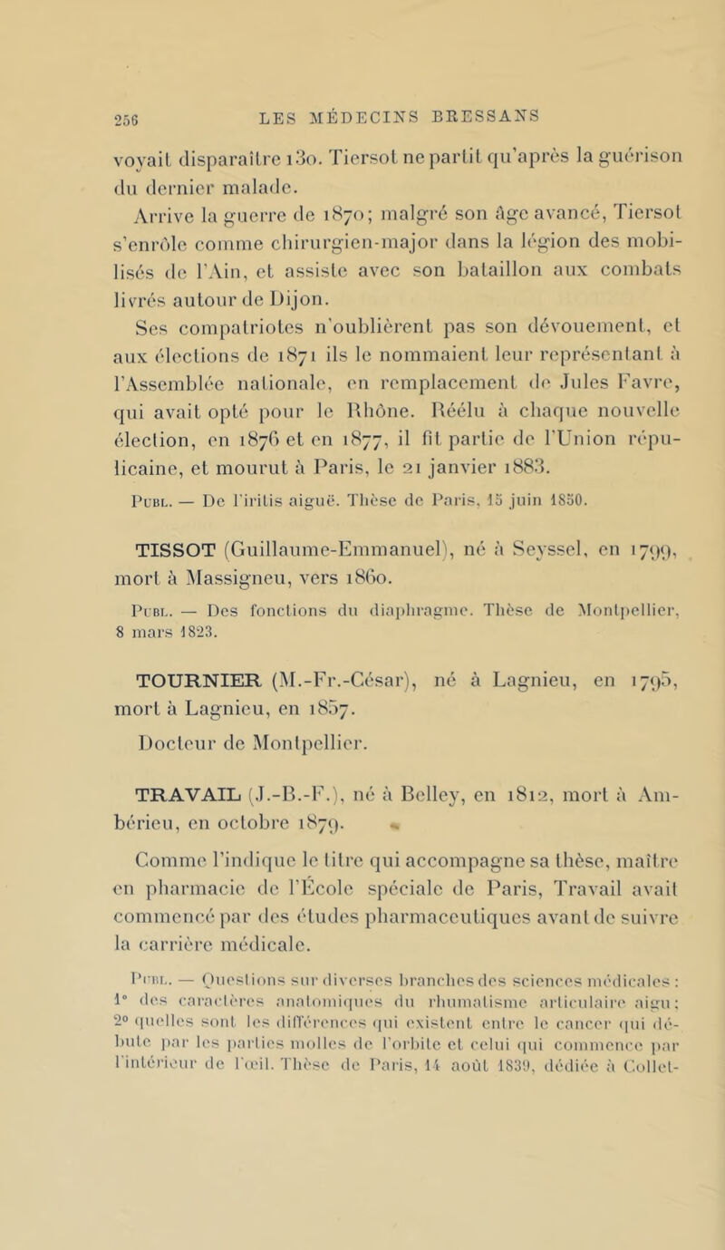 voyait disparaître i3o. Tiersot ne partit qii’après la guérison du dernier malade. Arrive la guerre de 1870; malgré son Age avancé, Tiersot s’enrôle comme chirurgien-major dans la légion des mobi- lisés de l’Ain, et assiste avec son bataillon aux combats livrés autour de Dijon. Ses compatriotes n’oublièrent pas son dévouement, et aux élections de 1871 ils le nommaient leur représentant à l’Assemblée nationale, en remplacement de Jules Favre, qui avait opté pour le Rhône. Réélu à chaque nouvelle élection, en 187001011 1877, fit partie de l'Union répu- licaine, et mourut à Paris, le 21 janvier i88.3. PuBi.. — De FiriLis aiguë. Thèse de Paris, ta juin 1850. TISSOT (Guillaume-Emmanuel), né à Seyssel, en i7<)(), mort à jMassigneu, vers 1860. Plbl. — Des fonctions du diaidiragnie. Thèse de Montpellier, 8 mars 1823. TOURNIER (M.-Fr.-César), né à Lagnieu, en i7<)5, mort à Lagnieu, en 1857. Docteur de Montpellier. TRAVAIL 1.1.-R.-F.), né à Belley, en 1812, mort à Am- bérieu, en octobre 1879. ^ Comme l’indique le titre qui accompagne sa thèse, maître en pharmacie de l’Ecole spéciale de Paris, Travail avait commencé par des études pharmaceutiques avant de suivre la carrière médicale. PcBi.. — Ouostions sur diverses hranchesdes sciences médicales : 1° des caraclc-res analomiques du rliumalisme articulaii'e aigu; 2° ([uelles sont les dilTérences (|ui existent entre le cancer (pii dé- hutc par les jtarlies molles de Forhite et celui (pu commence par l'intérieur de F(eil. Thèse de Paris, 14 août 1831), dédiée à C.ollet-