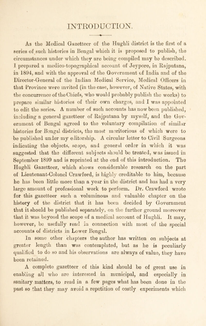 INTRODUCTION. As the Medical Gazetteer of the Hughli district is the first of a series of such histories in Bengal which it is proposed to publish, the circumstances under which they are being compiled may be described. I prepared a medico “topographical account of Jeypore, in Rajputana, in 1894, and with the approval of the Government of India and of the Director-General of the Indian Medical Service, Medical Officers in that Province were invited (in the case, however, of Native States, with the concurrence of the Chiefs, who would probably publish the works) to prepare similar histories of their own charges, and I was appointed to edit the series. A number of such accounts has now been published, including a general gazetteer of Rajputana by myself, and the Gov- ernment of Bengal agreed to the voluntary compilation of similar histories for Bengal districts, the most meritorious of which were to be published under my editorship. A circular letter to Civil Surgeons indicating the objects, scope, and general order in which it was suggested that the different subjects should be treated, was issued in September 1899 and is reprinted at the end of this introduction. The Hughli Gazetteer, which shows considerable research on the part of Lieutenant-Colonel Crawford, is highly creditable to him, because he has been little more than a year in the district and has had a very large amount of professional work to perform. Dr. Crawford wrote for this gazetteer such a voluminous and valuable chapter on the history of the district that it has been decided by Government that it should be published separately, on the further ground moreover that it was beyond the scope of a medical account of Hughli. It may, however, be usefully read in connection with most of the special accounts of districts in Lower Bengal. In some other chapters the author has written on subjects at greater length than was contemplated, but as he is peculiarly qualified to do so and his observations are always of value, they have been retained. A complete gazetteer of this kind should be of great use in enabling all who are interested in municipal, and especially in sanitary matters, to read in a few pages what has been done in the past so that they may avoid a repetition of costly experiments which