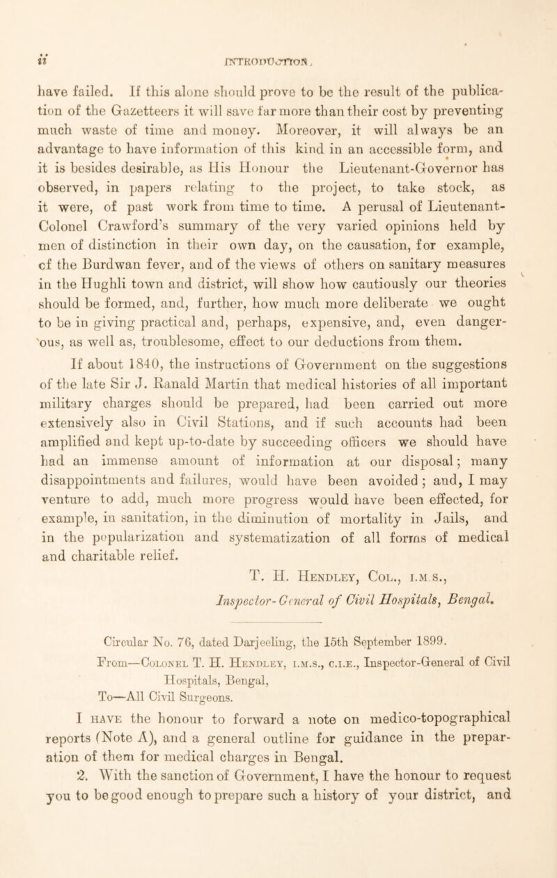 it JOTKOntJtTrtofl, have failed. If this alone should prove to be the result of the publica- tion of the Gazetteers it will save far more than their cost by preventing much waste of time and money. Moreover, it will always be an advantage to have information of this kind in an accessible form, and it is besides desirable, as Iiis Honour the Lieutenant-Governor has observed, in papers relating to the project, to take stock, as it were, of past work from time to time. A perusal of Lieutenant- Colonel Crawford's summary of the very varied opinions held by men of distinction in their own day, on the causation, for example, cf the Burdwan fever, and of the views of others on sanitary measures in the Hughli town and district, will show how cautiously our theories should be formed, and, further, how much more deliberate we ought to be in giving practical and, perhaps, expensive, and, even danger- ous, as well as, troublesome, effect to our deductions from them. If about 1840, the instructions of Government on the suggestions of the late Sir J. Ranald Martin that medical histories of all important military charges should be prepared, had been carried out more extensively also in Civil Stations, and if such accounts had been amplified and kept up-to-date by succeeding officers we should have had an immense amount of information at our disposal; many disappointments and failures, would have been avoided ; and, I may venture to add, much more progress would have been effected, for examp^, in sanitation, in the diminution of mortality in Jails, and in the popularization and systematization of all forms of medical and charitable relief. T. H. Hendley, Col., i.m s., Inspector- General of Civil Hospitals, Bengal. Circular No. 76, dated Darjeeling, the 15th September 1899. From—Colonel T. H. Hendley, i.m.s., c.i.e., Inspector-General of Civil Hospitals, Bengal, To—All Civil Surgeons. I have the honour to forward a note on medico-topographical reports (Note A), and a general outline for guidance in the prepar- ation of them for medical charges in Bengal. 2. With the sanction of Government, I have the honour to request you to be good enough to prepare such a history of your district, and