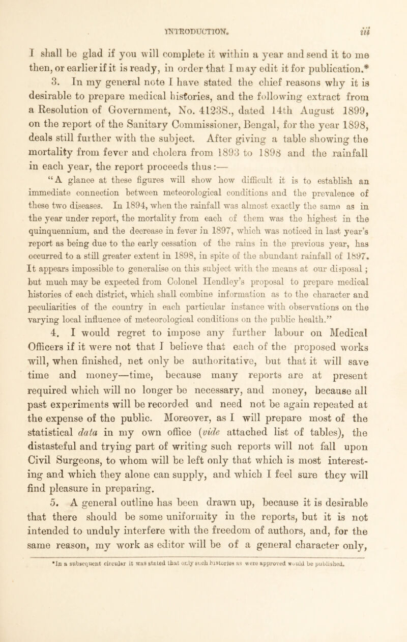 I shall be glad if you will complete it within a year and send it to me then, or earlier if it is ready, in order that I may edit it for publication.* 3. In my general note I have stated the chief reasons why it is desirable to prepare medical histories, and the following extract from a Resolution of Government, No. 4123S., dated 14th August 1899, on the report of the Sanitary Commissioner, Bengal, for the year 1898, deals still further with the subject. After giving a table showing the mortality from fever and cholera from 1893 to 1898 and the rainfall in each year, the report proceeds thus:— “A glance at these figures will show how difficult it is to establish an immediate connection between meteorological conditions and the prevalence of these two diseases. In 1894, when the rainfall was almost exactly the samo as in the year under report, the mortality from each of them was the highest in the quinquennium, and the decrease in fever in 1897, which was noticed in last year’s report as being due to the early cessation of the rains in the previous year, has occurred to a still greater extent in 1898, in spite of the abundant rainfall of 1897, It appears impossible to generalise on this subject with the means at our disposal; but much may be expected from Colonel Hendley’s proposal to prepare medical histories of each district, which shall combine information as to the character and peculiarities of the country in each particular instance with observations on the varying local influence of meteorological conditions on the public health.” 4. I would regret to impose any further labour on Medical Officers if it were not that I believe that each of the proposed works will, when finished, net only be authoritative, but that it will save time and money—time, because many reports are at present required which will no longer be necessary, and money, because all past experiments will be recorded and need not be again repeated at the expense of the public. Moreover, as I will prepare most of the statistical data in my own office (vide attached list of tables), the distasteful and trying part of writing such reports will not fall upon Civil Surgeons, to whom will be left only that which is most interest- ing and which they alone can supply, and which I feel sure they will find pleasure in preparing. 5. A general outline has been drawn up, because it is desirable that there should be some uniformity in the reports, but it is not intended to unduly interfere with the freedom of authors, and, for the same reason, my work as editor will be of a general character only, •In a subsequent circular it was staled that only such histories as were approved Would be published.