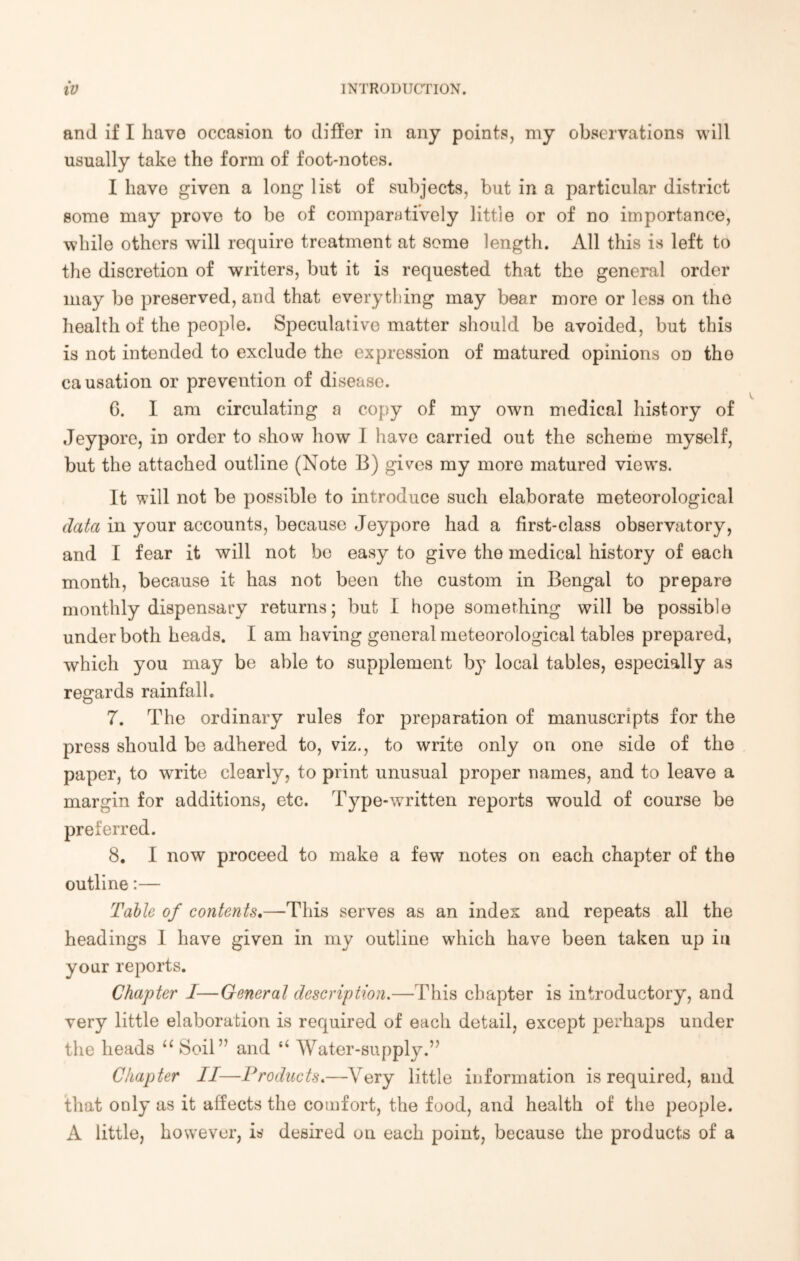 and if I have occasion to differ in any points, my observations will usually take the form of foot-notes. I have given a long list of subjects, but in a particular district some may prove to be of comparatively little or of no importance, while others will require treatment at some length. All this is left to the discretion of writers, but it is requested that the general order may be preserved, and that everything may bear more or less on the health of the people. Speculative matter should be avoided, but this is not intended to exclude the expression of matured opinions on the causation or prevention of disease. G. I am circulating a copy of my own medical history of Jeypore, in order to show how I have carried out the scheme myself, but the attached outline (Note B) gives my more matured views. It will not be possible to introduce such elaborate meteorological data in your accounts, because Jeypore had a first-class observatory, and I fear it will not be easy to give the medical history of each month, because it has not been the custom in Bengal to prepare monthly dispensary returns; but I hope something will be possible under both heads. I am having general meteorological tables prepared, which you may be able to supplement by local tables, especially as regards rainfall. 7. The ordinary rules for preparation of manuscripts for the press should be adhered to, viz., to write only on one side of the paper, to write clearly, to print unusual proper names, and to leave a margin for additions, etc. Type-written reports would of course be preferred. 8. I now proceed to make a few notes on each chapter of the outline:— Table of contents.—This serves as an index and repeats all the headings I have given in my outline which have been taken up in your reports. Chapter I—General description.—This chapter is introductory, and very little elaboration is required of each detail, except perhaps under the heads “ Soil” and “ Water-supply.” Chapter II—Products.—Very little information is required, and that only as it affects the comfort, the food, and health of the people. A little, however, is desired on each point, because the products of a