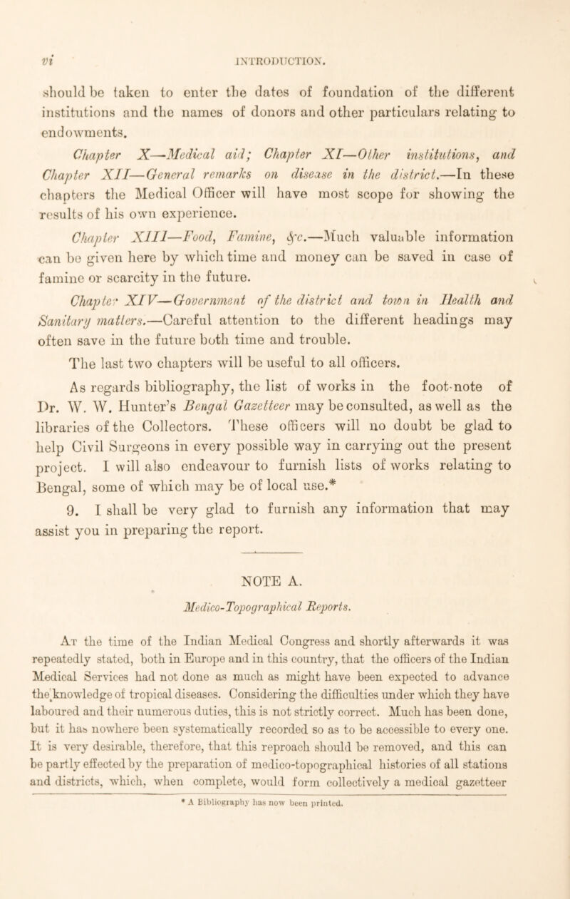 should be taken to enter the dates of foundation of the different institutions and the names of donors and other particulars relating to endowments. Chapter X—■Medical aid; Chapter XT—Other institutions, and Chapter XII—General remarks on disease in the district.—In these chapters the Medical Officer will have most scope for showing the results of his own experience. Chapter XIII—Food, Famine, fyc.—Much valuable information can be given here by which time and money can be saved in case of famine or scarcity in the future. Chapter XIV—Government of the district and toion in Health and Sanitary matters.—Careful attention to the different headings may often save in the future both time and trouble. The last two chapters will be useful to all officers. As regards bibliography, the list of works in the foot-note of Dr. W. W. Hunter’s Bengal Gazetteer may be consulted, as well as the libraries of the Collectors. These officers will no doubt be glad to help Civil Surgeons in every possible way in carrying out the present project. I will also endeavour to furnish lists of works relating to Bengal, some of which may be of local use.* 9. I shall be very glad to furnish any information that may assist you in preparing the report. NOTE A. Medico-Topographical Reports. At the time of the Indian Medical Congress and shortly afterwards it was repeatedly stated, both in Europe and in this country, that the officers of the Indian Medical Services had not done as much as might have been expected to advance theBnowledge of tropical diseases. Considering the difficulties under which they have laboured and their numerous duties, this is not strictly correct. Much has been done, but it has nowhere been systematically recorded so as to be accessible to every one. It is very desirable, therefore, that this reproach should be removed, and this can be partly effected by the preparation of medico-topographical histories of all stations and districts, which, when complete, would form collectively a medical gazetteer * A Bibliography has now been printed.