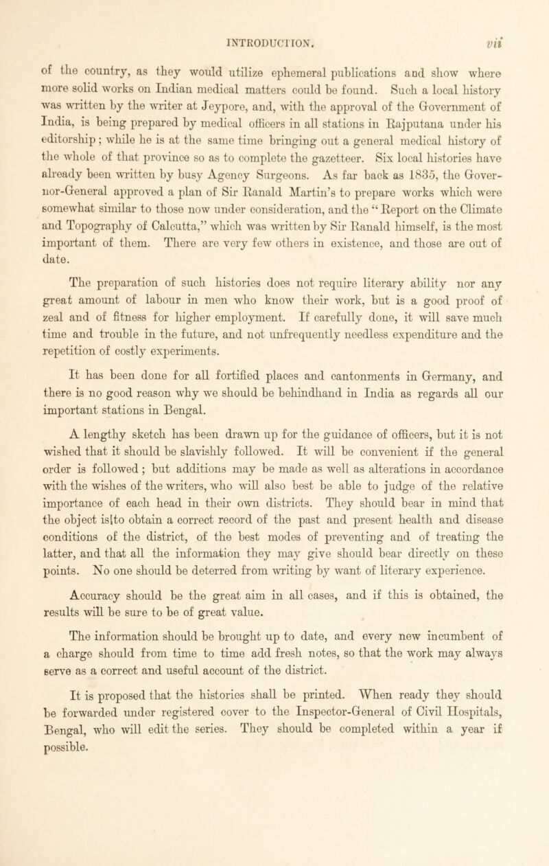 of the country, as they would utilize ephemeral publications and show where more solid works on Indian medical matters could be found. Such a local history was written by the writer at Jeypore, and, with the approval of the Government of India, is being prepared by medical officers in all stations in Rajputana under his editorship; while he is at the same time bringing out a general medical history of the whole of that province so as to complete the gazetteer. Six local histories have already been written by busy Agency Surgeons. As far back as 1835, the Gover- nor-General approved a plan of Sir Ranald Martin’s to prepare works which were somewhat similar to those now under consideration, and the “ Report on the Climate and Topography of Calcutta,” which was written by Sir Ranald himself, is the most important of them. There are very few others in existence, and those are out of date. The preparation of such histories does not require literary ability nor any great amount of labour in men who know their work, but is a good proof of zeal and of fitness for higher employment. If carefully done, it will save much time and trouble in the future, and not unfrequently needless expenditure and the repetition of costly experiments. It has been done for all fortified places and cantonments in Germany, and there is no good reason why we should be behindhand in India as regards all our important stations in Bengal. A lengthy sketch has been drawn up for the guidance of officers, but it is not wished that it should be slavishly followed. It will be convenient if the general order is followed ; but additions may be made as well as alterations in accordance with the wishes of the writers, who will also best be able to judge of the relative importance of each head in their own districts. They should bear in mind that the object is [to obtain a correct record of the past and present health and disease conditions of the district, of the best modes of preventing and of treating the latter, and that all the information they may give should bear directly on these points. No one should be deterred from writing by want of literary experience. Accuracy should be the great aim in all cases, and if this is obtained, the results will be sure to be of great value. The information should be brought up to date, and every new incumbent of a charge should from time to time add fresh notes, so that the work may always serve as a correct and useful account of the district. It is proposed that the histories shall be printed. When ready they should be forwarded under registered cover to the Inspector-General of Civil Hospitals, Bengal, who will edit the series. They should be completed within a year if