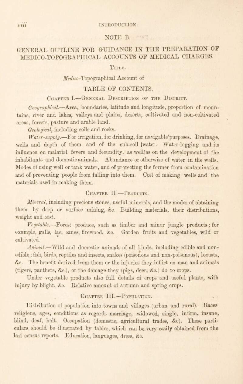 NOTE 13. GENERAL OUTLINE FOR GUIDANCE IN THE PREPARATION OF MEDICO-TOPOGRAPHICAL ACCOUNTS OF MEDICAL CHARGES. Title. Medico-Topographical Account of TABLE OF CONTENTS. Chapter I.—General Description of the District. Geographical.—Area, boundaries, latitude and longitude, proportion of moun- tains, river and lakes, valleys and plains, deserts, cultivated and non-cultivated areas, forests, pasture and arable land. Geological, including soils and rocks. Water-supply.—For irrigation, for drinking, for navigablepurposes. Drainage, wells and depth of them and of the sub-soil |water. Water-logging and its influence on malarial fevers and fecundity,' as well’as on the development of the inhabitants and domestic animals. Abundance or otherwise of water in the wells. Modes of using well or tank water, and of protecting the former from contamination and of preventing people from falling into them. Cost of making wells and the materials used in making them. Chapter II.—Products. Mineral, including precious stones, useful minerals, and the modes of obtaining them by deep or surface mining, &c. Building materials, their distributions, weight and cost. Vegetable.—Forest produce, such as timber and minor jangle products; for example, galls, lac, canes, firewood, &c. Garden fruits and vegetables, wild or cultivated. Animal.—Wuld and domestic animals of all kinds, including edible and non- edible ; fish, birds, reptiles and insects, snakes (poisonous and non-poisonous), locusts, &c. The benefit derived from them or the injuries they inflict on man and animals (tigers, panthers, &c.), or the damage they (pigs, deer, &c.) do to crops. Under vegetable products also full details of crops and useful plants, with injury by blight, &c. Relative amount of autumn and spring crops. Chapter III.—Population. Distribution of population into towns and villages (urban and rural). Races religions, ages, conditions as regards marriage, widowed, single, infirm, insane, blind, deaf, halt. Occupation (domestic, agricultural trades, &c). These parti- culars should be illustrated by tables, which can be very easily obtained from the last census reports. Education, languages, dress, &c.